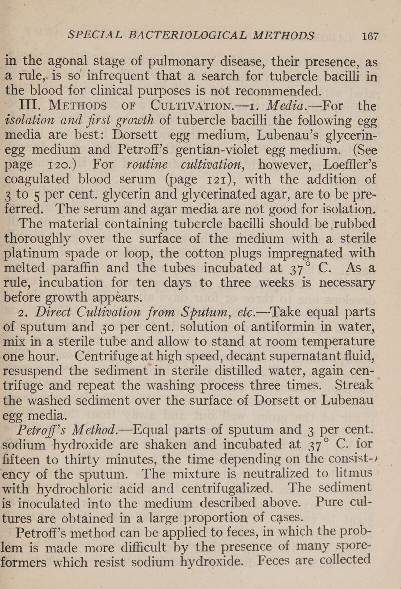 in the agonal stage of pulmonary disease, their presence, as a rule, is so infrequent that a search for tubercle bacilli in the blood for clinical purposes is not recommended. III. Meruops oF Cuttivation.—1. Media.—For the isolation and first growth of tubercle bacilli the following egg media are best: Dorsett egg medium, Lubenau’s glycerin- ege medium and Petroff’s gentian-violet egg medium. (See page 120.) For routine cultivation, however, Loeffler’s coagulated blood serum (page 121), with the addition of 3 to 5 per cent. glycerin and glycerinated agar, are to be pre- ferred. The serum and agar media are not good for isolation. The material containing tubercle bacilli should be rubbed thoroughly over the surface of the medium with a sterile platinum spade or loop, the cotton plugs impregnated with melted paraffin and the tubes incubated at 37° C. Asa rule, incubation for ten days to three weeks is necessary before growth appears. 2. Direct Cultivation from Sputum, etc.—Take equal parts of sputum and 30 per cent. solution of antiformin in water, mix in a sterile tube and allow to stand at room temperature one hour. Centrifuge at high speed, decant supernatant fluid, resuspend the sediment in sterile distilled water, again cen- trifuge and repeat the washing process three times. Streak the washed sediment over the surface of Dorsett or Lubenau ege media. Petroff’s Method.—Equal parts of sputum and 3 per cent. sodium hydroxide are shaken and incubated at 37° C. for fifteen to thirty minutes, the time depending on the consist-» ency of the sputum. The mixture is neutralized to litmus ' with hydrochloric acid and centrifugalized. The sediment is inoculated into the medium described above. Pure cul- tures are obtained in a large proportion of cases. Petroff’s method can be applied to feces, in which the prob- lem is made more difficult by the presence of many spore- formers which resist sodium hydroxide. Feces are collected