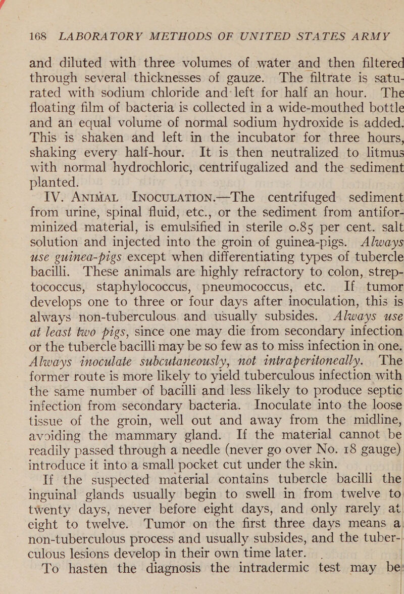 and diluted with three volumes of water and then filtered through several thicknesses of gauze. The filtrate is satu- rated with sodium chloride and: left for half an hour. The floating film of bacteria is collected in a wide-mouthed bottle and an equal volume of normal sodium hydroxide is added. This is shaken and left in the incubator for three hours, shaking every half-hour. It is then neutralized to litmus with normal hydrochloric, centrifugalized and the sediment planted. IV. AntmaL InNocuLatTion.—The centrifuged sediment from urine, spinal fluid, etc., or the sediment from antifor- minized material, is emulsified in sterile 0.85 per cent. salt solution and injected into the groin of guinea-pigs. Always use guinea-pigs except when differentiating types of tubercle bacilli. These animals are highly refractory to colon, strep- tococcus, staphylococcus, pneumococcus, etc. If tumor develops one to three or four days after inoculation, this is always non-tuberculous. and usually subsides. Always use at least two pigs, since one may die from secondary infection or the tubercle bacilli may be so few as to miss infection in one. Always inoculate subcutaneously, not iniraperitoneally. ‘The former route is more likely to yield tuberculous infection with the same number of bacilli and less likely to produce septic infection from secondary bacteria. Inoculate into the loose tissue of the groin, well out and away from the midline, avoiding the mammary gland. If the material cannot be readily passed through a needle (never go over No. 18 gauge) introduce it into a small pocket cut under the skin. If the suspected material contains tubercle bacilli the inguinal glands usually begin to swell in from twelve to twenty days, never before eight days, and only rarely at eight to twelve. Tumor on the first three days means a - non-tuberculous process and usually subsides, and the tuber- culous lesions develop in their own time later. . To hasten the diagnosis the intradermic test may be.