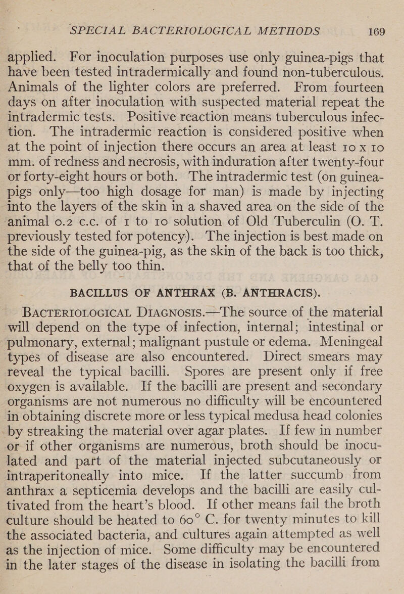 applied. For inoculation purposes use only guinea-pigs that have been tested intradermically and found non-tuberculous. Animals of the lighter colors are preferred. From fourteen days on after inoculation with suspected material repeat the intradermic tests. Positive reaction means tuberculous infec- tion. The intradermic reaction is considered positive when at the point of injection there occurs an area at least 10 x 10 mim. of redness and necrosis, with induration after twenty-four or forty-eight hours or both. The intradermic test (on guinea- pigs only—too high dosage for man) is made by injecting into the layers of the skin in a shaved area on the side of the ‘animal o.2 c.c. of 1 to 1o solution of Old Tuberculin (O. T. previously tested for potency). The injection is best made on the side of the guinea-pig, as the skin of the back is too thick, that of the belly too thin. BACILLUS OF ANTHRAX (3B. ANTHRACIS). BACTERIOLOGICAL D1aGNosis.—The source of the material will depend on the type of infection, internal; intestinal or pulmonary, external; malignant pustule or edema. Meningeal types of disease are also encountered. Direct smears may reveal the typical bacilli. Spores are present only if free oxygen is available. If the bacilli are present and secondary organisms are not numerous no difficulty will be encountered in obtaining discrete more or less typical medusa head colonies by streaking the material over agar plates. If few in number or if other organisms are numerous, broth should be inocu- lated and part of the material injected subcutaneously or intraperitoneally into mice. If the latter succumb from anthrax a septicemia develops and the bacilli are easily cul- tivated from the heart’s blood. If other means fail the broth culture should be heated to 60° C. for twenty minutes to kill the associated bacteria, and cultures again attempted as well as the injection of mice. Some difficulty may be encountered in the later stages of the disease in isolating the bacilli from