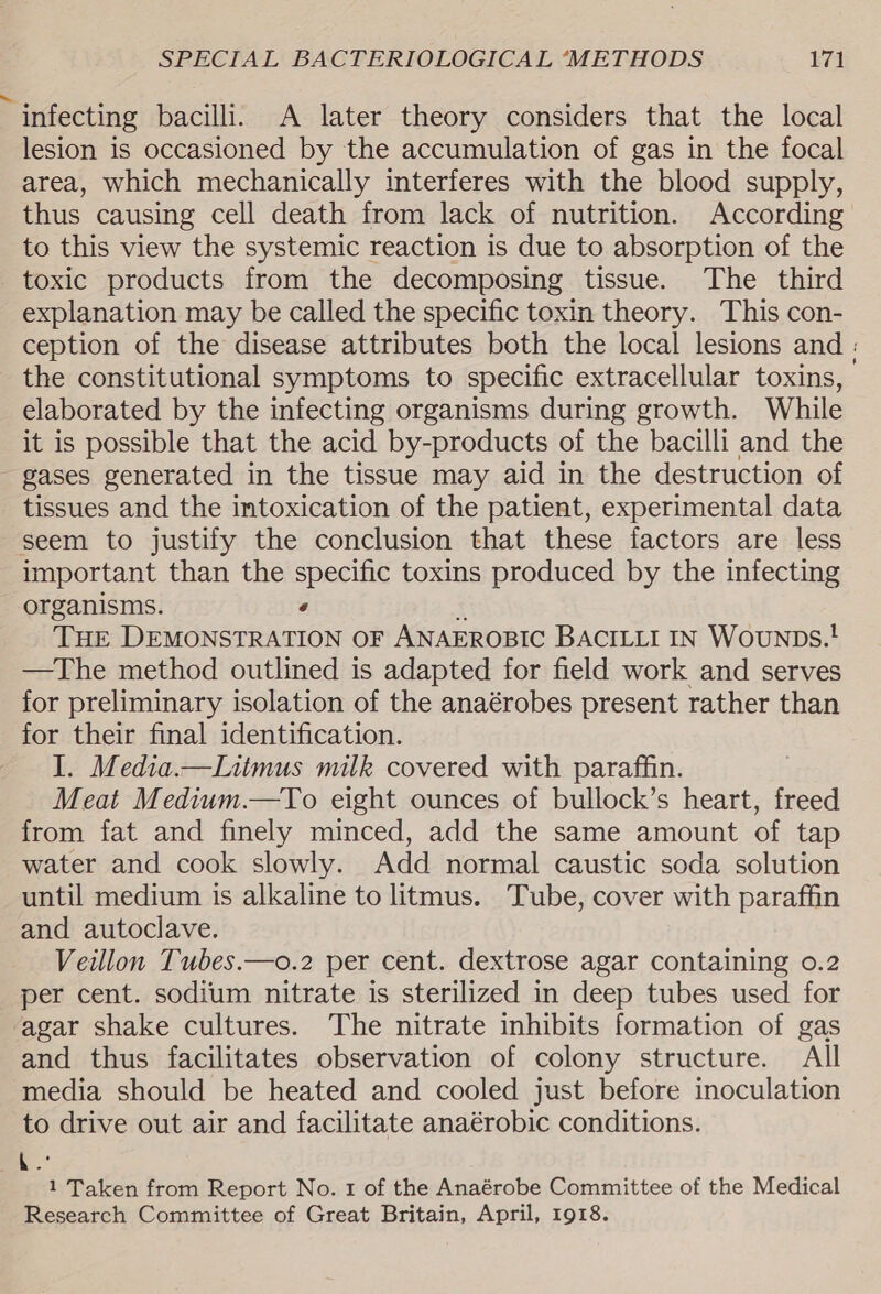 infecting bacilli. A later theory considers that the local lesion is occasioned by the accumulation of gas in the focal area, which mechanically interferes with the blood supply, thus causing cell death from lack of nutrition. According to this view the systemic reaction is due to absorption of the toxic products from the decomposing tissue. The third explanation may be called the specific toxin theory. This con- ception of the disease attributes both the local lesions and : the constitutional symptoms to specific extracellular toxins, elaborated by the infecting organisms during growth. While it is possible that the acid by-products of the bacilli and the gases generated in the tissue may aid in the destruction of tissues and the intoxication of the patient, experimental data seem to justify the conclusion that these factors are less important than the specific toxins produced by the infecting organisms. ‘ Tue DEMONSTRATION OF ANAEROBIC BACILLI IN Wounps.! —The method outlined is adapted for field work and serves for preliminary isolation of the anaérobes present rather than for their final identification. I. Media.—lLiimus milk covered with paraffin. Meat Medium.—To eight ounces of bullock’s heart, freed from fat and finely minced, add the same amount of tap water and cook slowly. Add normal caustic soda solution until medium is alkaline to litmus. Tube, cover with paraffin and autoclave. Veillon Tubes.—o.2 per cent. dextrose agar containing 0.2 per cent. sodium nitrate is sterilized in deep tubes used for ‘agar shake cultures. The nitrate inhibits formation of gas and thus facilitates observation of colony structure. All media should be heated and cooled just before inoculation to drive out air and facilitate anaérobic conditions. 4 1 Taken from Report No. 1 of the Anaérobe Committee of the Medical Research Committee of Great Britain, April, 1918.