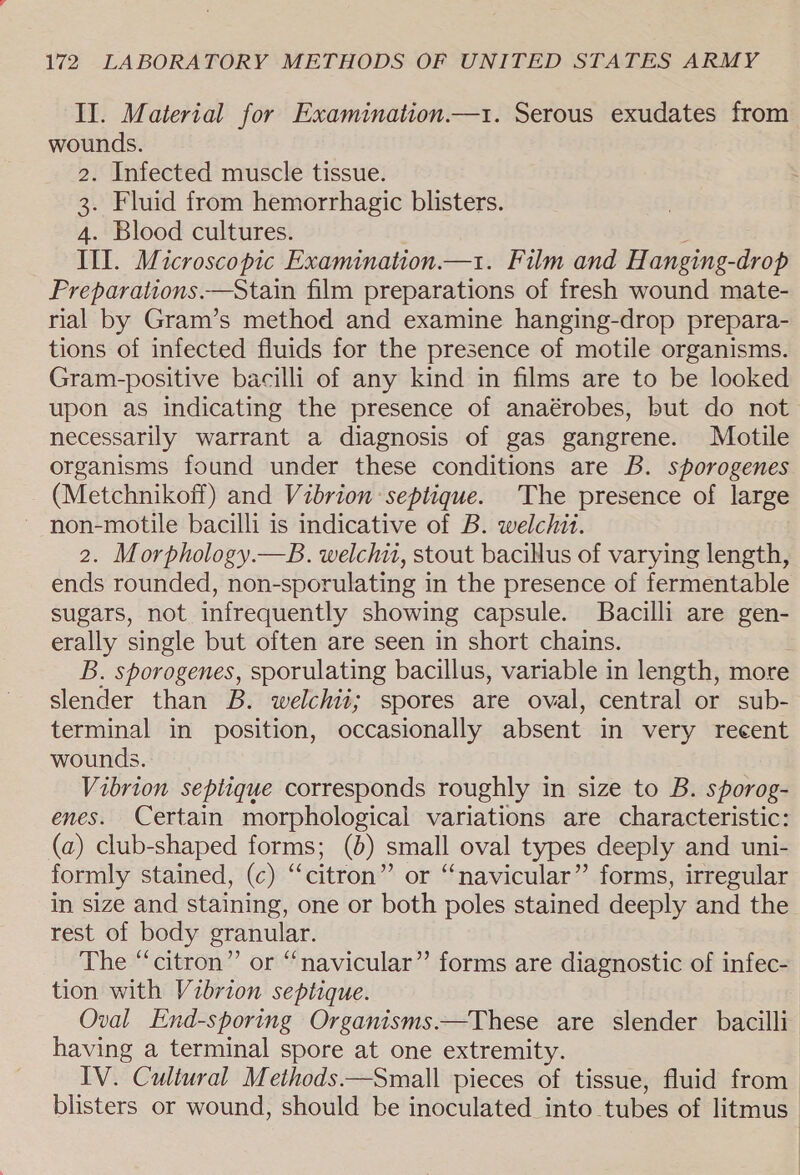 II. Material for Examination—1. Serous exudates from wounds. 2. Infected muscle tissue. 3. Fluid from hemorrhagic blisters. 4. Blood cultures. Ill. Microscopic Examination.—1. Film and H anging- -drop Preparations.—Stain film preparations of fresh wound mate- rial by Gram’s method and examine hanging-drop prepara- tions of infected fluids for the presence of motile organisms. Gram-positive bacilli of any kind in films are to be looked upon as indicating the presence of anaérobes, but do not necessarily warrant a diagnosis of gas gangrene. Motile organisms found under these conditions are B. sporogenes (Metchnikoff) and Vibrion septique. The presence of large non-motile bacilli is indicative of B. welchit. 2. Morphology.—B. welchii, stout bacillus of varying length, ends rounded, non-sporulating in the presence of fermentable sugars, not infrequently showing capsule. Bacilli are gen- erally single but often are seen in short chains. B. sporogenes, sporulating bacillus, variable in length, more slender than B. welchii; spores are oval, central or sub- terminal in position, occasionally absent in very recent wounds. Vibrion septique corresponds roughly in size to B. sporog- enes. Certain morphological variations are characteristic: (a) club-shaped forms; (6) small oval types deeply and uni- formly stained, (c) “citron” or “navicular” forms, irregular in size and staining, one or both poles stained deeply and the rest of body granular. The “citron” or “navicular” forms are diagnostic of infec- tion with Vibrion septique. Oval End-sporing Organisms.—These are slender bacilli having a terminal spore at one extremity. IV. Cultural Methods.—Small pieces of tissue, fluid from blisters or wound, should be inoculated _into tubes of litmus
