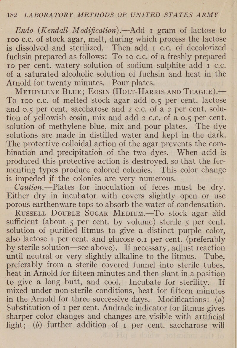 Endo (Kendall Modification).—Add 1 gram of lactose to 100 c.c. of stock agar, melt, during which process the lactose is dissolved and sterilized. Then add 1 c.c. of decolorized fuchsin prepared as follows: To 10 c.c. of a freshly prepared Io per cent. watery solution of sodium sulphite add 1 c.c. of a saturated alcoholic solution of fuchsin and heat in the Arnold for twenty minutes. Pour plates. METHYLENE BLUE; Eosin (HoLt-HaArrIs AND TEAGUE).— To roo c.c. of melted stock agar add 0.5 per cent. lactose and o.5 per cent. saccharose and 2 c.c. of a 2 per cent. solu- tion of yellowish eosin, mix and add 2 c.c. of a 0.5 per cent. solution of methylene blue, mix and pour plates. The dye solutions are made in distilled water and kept in the dark. The protective colloidal action of the agar prevents the com- bination and precipitation of the two dyes. When acid is produced this protective action is destroyed, so that the fer- menting types produce colored colonies. This color change is impeded if the colonies are very numerous. Caution.—Plates for inoculation of feces must be dry. Either dry in incubator with covers slightly open or use porous earthenware tops to absorb the water of condensation. RussELL DouBLE SucarR Mepium.—To stock agar add sufficient (about 5 per cent. by volume) sterile 5 per cent. solution of purified litmus to give a distinct purple color, also lactose 1 per cent. and glucose o.1 per cent. (preferably by sterile solution—see above). If necessary, adjust reaction until neutral or very slightly alkaline to the litmus. Tube, preferably from a sterile covered funnel into sterile tubes, heat in Arnold for fifteen minutes and then slant in a position to give a long butt, and cool. Incubate for sterility. If mixed under non-sterile conditions, heat for fifteen minutes in the Arnold for three successive days. Modifications: (a) Substitution of 1 per cent. Andrade indicator for litmus gives sharper color changes and changes are visible with artificial light; (6) further addition of 1 per cent. saccharose will