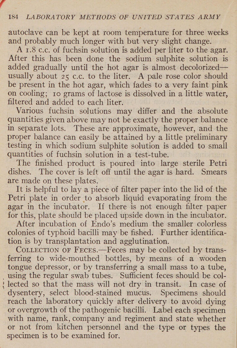 autoclave can be kept at room temperature for three weeks and probably much longer with but very slight change. A 1.8 c.c. of fuchsin solution is added per liter to the agar. After this has been done the sodium sulphite solution is added gradually until the hot agar is almost decolorized— usually about 25 c.c. to the liter. A pale rose color should be present in the hot agar, which fades to a very faint pink on cooling; 10 grams of lactose is dissolved in a little water, filtered and added to each liter. Various fuchsin solutions may differ and the absolute quantities given above may not be exactly the proper balance in separate lots. These are approximate, however, and the proper balance can easily be attained by a little preliminary testing in which sodium sulphite solution is added to small quantities of fuchsin solution in a test-tube. The finished product is poured into large sterile Petri dishes. The cover is left off until the agar is hard. Smears are made on these plates. It is helpful to lay a piece of filter paper into the lid of the Petri plate in order to absorb liquid evaporating from the agar in the incubator. If there is not enough filter paper for this, plate should be placed upside down in the incubator. After incubation of Endo’s medium the smaller colorless colonies of typhoid bacilli may be fished. Further identifica- tion is by transplantation and agglutination. COLLECTION OF FEcES.—Feces may be collected by trans- ferring to wide-mouthed bottles, by means of a wooden tongue depressor, or by transferring a small mass to a tube, _ using the regular swab tubes. Sufficient feces should be col- ‘ lected so that the mass will not dry in transit. In case of dysentery, select blood-stained mucus. Specimens should reach the laboratory quickly after delivery to avoid dying or overgrowth of the pathogenic bacilli. Label each specimen with name, rank, company and regiment and state whether or not from kitchen personnel and the type or types the specimen is to be examined for.