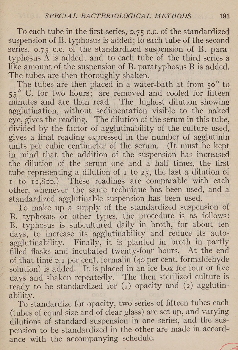 To each tube in the first series, 0.75 c.c. of the standardized suspension of B. typhosus is added; to each tube of the second series, 0.75 c.c. of the standardized suspension of B. para- typhosus A is added; and to each tube of the third series a like amount of the suspension of B. paratyphosus B is added. The tubes are then thoroughly shaken. The tubes are then placed in a water-bath at from 50° to 55. C. for two hours; are removed and cooled for fifteen minutes and are then read. The highest dilution showing agelutination, without sedimentation visible to the naked eye, gives the reading. The dilution of the serum in this tube, divided by the factor of agglutinability of the culture used, gives a final reading expressed in the number of agglutinin units per cubic centimeter of the serum. (It must be kept in mind that the addition of the suspension has increased the dilution of the serum one and a half times, the first tube representing a dilution of 1 to 25, the last a dilution of t to 12,800.) These readings are comparable with each other, whenever the same technique has been used, and a standardized agglutinable suspension has been used. To make up a supply of the standardized suspension of B. typhosus or other types, the procedure is as follows: B. typhosus is subcultured daily in broth, for about ten days, to increase its agglutinability and reduce its auto- agglutinability. Finally, it is planted in broth in partly filled flasks and incubated twenty-four hours. At the end of that time o.1 per cent. formalin (40 per cent. formaldehyde solution) is added. It is placed in an ice box for four or five days and shaken repeatedly. The then sterilized culture 1s ready to be standardized for (1) opacity and (2) agglutin- ability. To standardize for opacity, two series of fifteen tubes each (tubes of equal size and of clear glass) are set up, and varying dilutions of standard suspension in one series, and the sus- pension to be standardized in the other are made in accord- ance with the accompanying schedule. a f