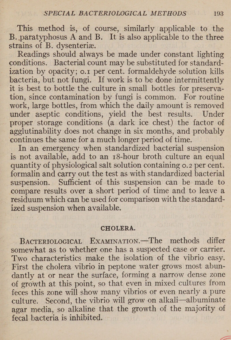 This method is, of course, similarly applicable to the B. paratyphosus A and B. It is also applicable to the three strains of B. dysenterie. Readings should always be made under constant lighting conditions. Bacterial count may be substituted for standard- ization by opacity; o.1 per cent. formaldehyde solution kills bacteria, but not fungi. If work is to be done intermittently it is best to bottle the culture in small bottles for preserva- tion, since contamination by fungi is common. For routine work, large bottles, from which the daily amount is removed under aseptic conditions, yield the best results. Under proper storage conditions (a dark ice chest) the factor of agglutinability does not change in six months, and probably continues the same for a much longer period of time. In an emergency when standardized bacterial suspension is not available, add to an 18-hour broth culture an equal quantity of physiological salt solution containing o.2 per cent. formalin and carry out the test as with standardized bacterial suspension. Sufficient of this suspension can be made to compare results over a short period of time and to leave a residuum which can be used for comparison with the standard- ized suspension when available. CHOLERA. BACTERIOLOGICAL ExAMINATION.—The methods differ somewhat as to whether one has a suspected case or carrier. Two characteristics make the isolation of the vibrio easy. First the cholera vibrio in peptone water grows most abun- dantly at or near the surface, forming a narrow dense zone of growth at this point, so that even in mixed cultures from feces this zone will show many vibrios or even nearly a pure culture. Second, the vibrio will grow on alkali—albuminate agar media, so alkaline that the growth of the majority of fecal bacteria is inhibited.