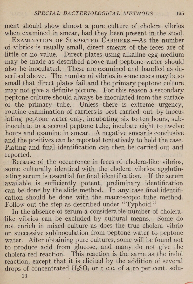 ment should show almost a pure culture of cholera vibrios when examined in smear, had they been present in the stool. EXAMINATION OF SUSPECTED CARRIERS.—As the number of vibrios is usually small, direct smears of the feces are of little or no value. Direct plates using alkaline egg medium may be made as described above and peptone water should also be inoculated. These are examined and handled as de- scribed above. The number of vibrios in some cases may be so small that direct plates fail and the primary peptone culture may not give a definite picture. For this reason a secondary peptone culture should always be inoculated from the surface of the primary tube. Unless there is extreme urgency, routine examination of carriers is best carried out by inocu- lating peptone water only, incubating six to ten hours, sub- inoculate to a second peptone tube, incubate eight to twelve hours and examine in smear. A negative smear is conclusive and the positives can be reported tentatively to hold the case. Plating and final identification can then be carried out and reported. Because of the occurrence in feces of cholera-like vibrios, some culturally identical with the cholera vibrios, agglutin- ating serum is essential for final identification. If the serum available is sufficiently potent, preliminary identification can be done by the slide method. In any case final identifi- cation should be done with the macroscopic tube method. Follow out the step as described under “Typhoid.” In the absence of serum a considerable number of cholera- like vibrios can be excluded by cultural means.. Some do “not enrich in mixed culture as does the true cholera vibrio on successive subinoculation from peptone water to peptone water. After obtaining pure cultures, some will be found not to produce acid from glucose, and many do not give the cholera-red reaction. This reaction is the same as the indol reaction, except that it is elicited by the addition of several drops of concentrated HeSO, or 1 ¢.c. of a ro per cent. solu- 13
