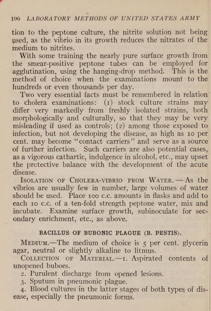 tion to the peptone culture, the nitrite solution not being used, as the vibrio in its growth reduces the nitrates of the medium to nitrites. With some training the nearly pure surface growth from the smear-positive peptone tubes can be employed for -agglutination, using the hanging-drop method. This is the method of choice when the examinations mount to the hundreds or even thousands per day. Two very essential facts must be remembered in relation | to cholera examinations: (1) stock culture strains may differ very markedly from freshly isolated strains, both morphologically and culturally, so that they may be very misleading if used as controls; (2) among those exposed to infection, but not developing the disease, as high as to per cent. may become “contact carriers”? and serve as a source of further infection. Such carriers are also potential cases, as a vigorous cathartic, indulgence in alcohol, etc., may upset the prctective balance with the development of the acute disease. ISOLATION OF CHOLERA-VIBRIO FROM WATER. — As the vibrios are usually few in number, large volumes of water should be used.. Place 100 c.c. amounts in flasks and add to each 1o c.c. of a ten-fold strength peptone water, mix and incubate. Examine surface growth, subinoculate for sec- ondary enrichment, etc., as above. BACILLUS OF BUBONIC PLAGUE (B. PESTIS). Mepium.—The medium of choice is 5 per cent. glycerin agar, neutral or slightly alkaline to litmus. COLLECTION OF MATERIAL.—1. Aspirated contents of unopened buboes. 2. Purulent discharge from opened lesions. 3. Sputum in pneumonic plague. 4. Blood cultures in the latter stages of both types of dis-. ease, especially the pneumonic forms.