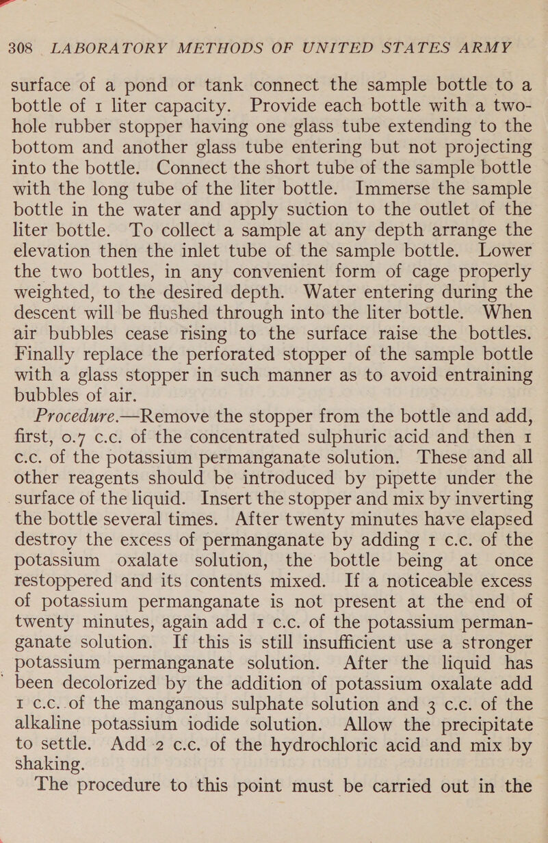 - 308 LABORATORY METHODS OF UNITED STATES ARMY surface of a pond or tank connect the sample bottle to a bottle of 1 liter capacity. Provide each bottle with a two- hole rubber stopper having one glass tube extending to the bottom and another glass tube entering but not projecting into the bottle. Connect the short tube of the sample bottle with the long tube of the liter bottle. Immerse the sample bottle in the water and apply suction to the outlet of the liter bottle. To collect a sample at any depth arrange the elevation then the inlet tube of the sample bottle. Lower the two bottles, in any convenient form of cage properly weighted, to the desired depth. Water entering during the descent will be flushed through into the liter bottle. When air bubbles cease rising to the surface raise the bottles. Finally replace the perforated stopper of the sample bottle with a glass stopper in such manner as to avoid entraining bubbles of air. Procedure.—Remove the stopper from the bottle and add, first, 0.7 c.c. of the concentrated sulphuric acid and then 1 c.c. of the potassium permanganate solution. These and all other reagents should be introduced by pipette under the surface of the liquid. Insert the stopper and mix by inverting the bottle several times. After twenty minutes have elapsed destroy the excess of permanganate by adding 1 c.c. of the potassium oxalate solution, the bottle being at once restoppered and its contents mixed. If a noticeable excess of potassium permanganate is not present at the end of twenty minutes, again add 1 c.c. of the potassium perman- ganate solution. If this is still insufficient use a stronger _ potassium permanganate solution. After the liquid has ' been decolorized by the addition of potassium oxalate add 1 c.c..of the manganous sulphate solution and 3 c.c. of the alkaline potassium iodide solution. Allow the precipitate to settle. Add +2 c.c. of the hydrochloric acid and mix by shaking. The procedure to this point must be carried out in the