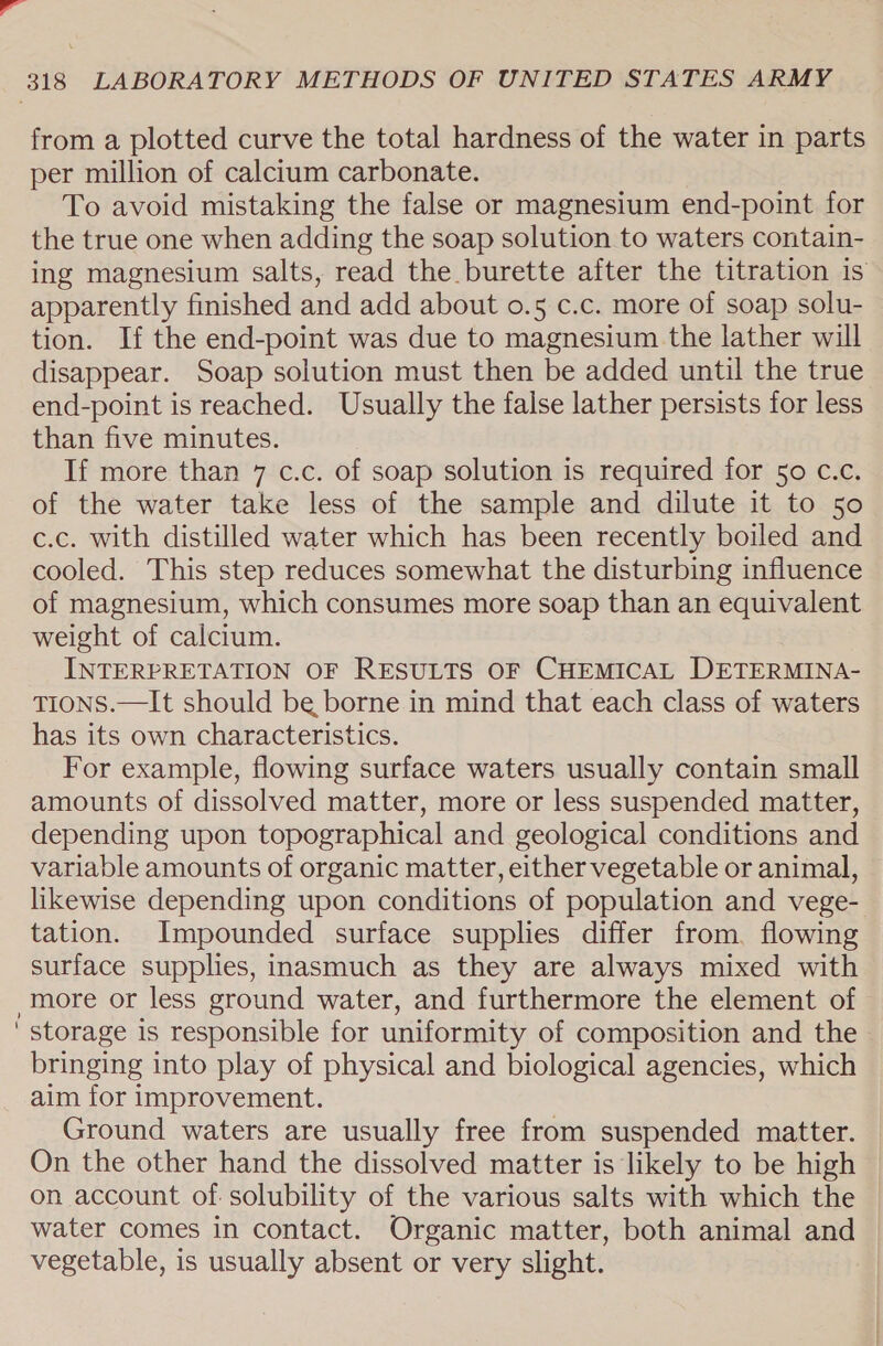 ie 318 LABORATORY METHODS OF UNITED STATES ARMY from a plotted curve the total hardness of the water in parts per million of calcium carbonate. To avoid mistaking the false or magnesium end-point for the true one when adding the soap solution to waters contain- ing magnesium salts, read the _burette after the titration is apparently finished and add about o.5 c.c. more of soap solu- tion. If the end-point was due to magnesium the lather will disappear. Soap solution must then be added until the true end-point is reached. Usually the false lather persists for less than five minutes. If more than 7 c.c. of soap solution is required for 50 c.c. of the water take less of the sample and dilute it to 50 c.c. with distilled water which has been recently boiled and cooled. This step reduces somewhat the disturbing influence of magnesium, which consumes more soap than an equivalent weight of calcium. INTERPRETATION OF RESULTS OF CHEMICAL DETERMINA- TIONS.—It should be borne in mind that each class of waters has its own characteristics. For example, flowing surface waters usually contain small amounts of dissolved matter, more or less suspended matter, depending upon topographical and geological conditions and variable amounts of organic matter, either vegetable or animal, likewise depending upon conditions of population and vege- tation. Impounded surface supplies differ from. flowing surface supplies, inasmuch as they are always mixed with more or less ground water, and furthermore the element of ' storage is responsible for uniformity of composition and the bringing into play of physical and biological agencies, which aim for improvement. Ground waters are usually free from suspended matter. On the other hand the dissolved matter is likely to be high on account of solubility of the various salts with which the water comes in contact. Organic matter, both animal and vegetable, is usually absent or very slight. |