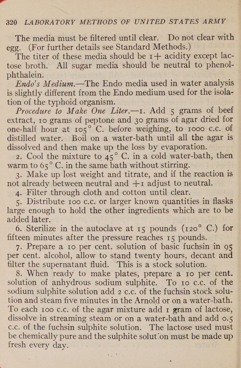 The media must be filtered until clear. Do not clear with. egg. (For further details see Standard Methods.) The titer of these media should be 1+ acidity except lac- tose broth. All sugar media should be neutral to phenol- phthalein. Endo’s Medium.—The Endo media used in water analysis is slightly different from the Endo medium used for the isola- tion of the typhoid organism. Procedure to Make One Liter —xz. Add 5 grams of beef extract, ro grams of peptone and 30 grams of agar dried for one-half hour at 105° C. before weighing, to 1000 c.c. of distilled water. Boil on a water-bath until all the agar is dissolved and then make up the loss by evaporation. 2. Cool the mixture to 45° C. in a cold water-bath, then warm to 65° C, in the same bath without stirring. 3. Make up lost weight and titrate, and if the reaction is not already between neutral and +1 adjust to neutral. 4. Filter through cloth and cotton until clear. 5. Distribute roo c.c. or larger known quantities in flasks large enough to hold the other ingredients which are to be added later. 6. Sterilize in the autoclave at 15 pounds (120° C.) for fifteen minutes after the pressure reaches 15 pounds. 7. Prepare a 1o per cent. solution of basic fuchsin in 95 per cent. alcohol, allow to stand twenty hours, decant and filter the supernatant fluid. This is a stock solution. 8. When ready to make plates, prepare a 1o per cent. solution of anhydrous sodium sulphite. To to c.c. of the sodium sulphite solution add 2 c.c. of the fuchsin stock solu- tion and steam five minutes in the Arnold or on a water-bath. To each too c.c. of the agar mixture add 1 gram of lactose, dissolve in streaming steam or on a water-bath and add 0.5 c.c. of the fuchsin sulphite solution. The lactose used must be chemically pure and the sulphite solut:on must be made up fresh every day.