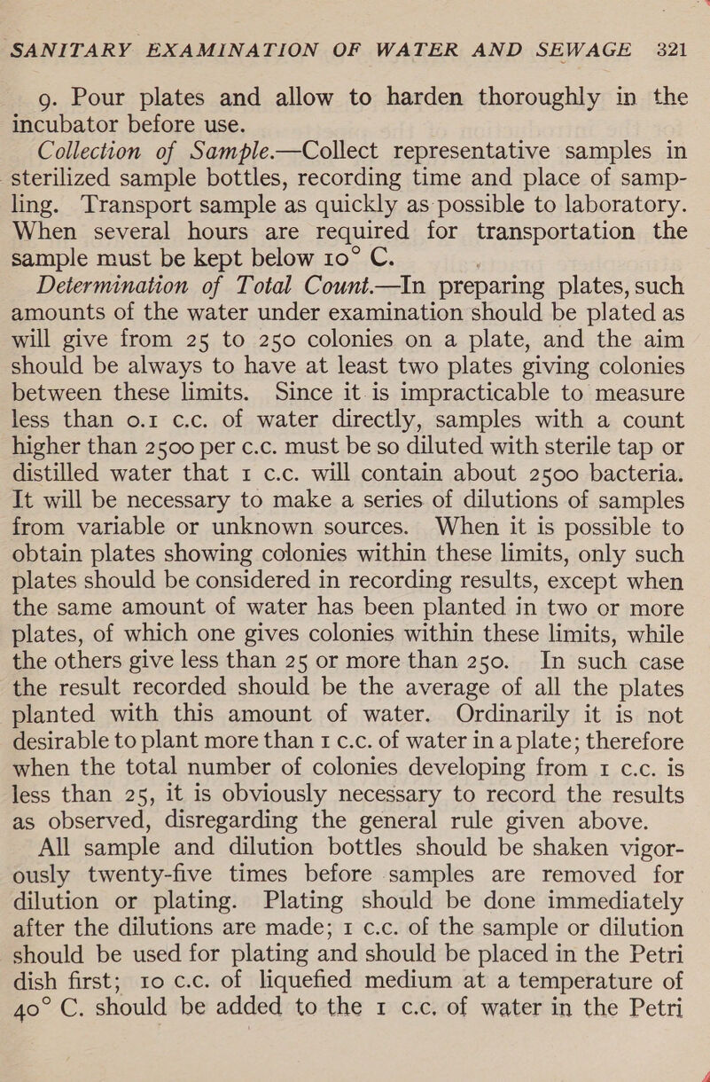 g. Pour plates and allow to harden thoroughly in the incubator before use. Collection of Sample.—Collect representative samples in sterilized sample bottles, recording time and place of samp- ling. Transport sample as quickly as possible to laboratory. When several hours are required for transportation the sample must be kept below 10° C. Determination of Total Count.—In preparing plates, such amounts of the water under examination should be plated as will give from 25 to 250 colonies on a plate, and the aim should be always to have at least two plates giving colonies between these limits. Since it is impracticable to measure less than o.1 c.c. of water directly, samples with a count higher than 2500 per c.c. must be so diluted with sterile tap or distilled water that 1 c.c. will contain about 2500 bacteria. It will be necessary to make a series of dilutions of samples from variable or unknown sources. When it is possible to obtain plates showing colonies within these limits, only such plates should be considered in recording results, except when the same amount of water has been planted in two or more plates, of which one gives colonies within these limits, while the others give less than 25 or more than 250. In such case the result recorded should be the average of all the plates planted with this amount of water. Ordinarily it is not desirable to plant more than 1 c.c. of water in a plate; therefore when the total number of colonies developing from 1 c.c. is less than 25, it is obviously necessary to record the results as observed, disregarding the general rule given above. All sample and dilution bottles should be shaken vigor- ously twenty-five times before samples are removed for dilution or plating. Plating should be done immediately after the dilutions are made; 1 c.c. of the sample or dilution should be used for plating and should be placed in the Petri dish first; 1o c.c. of liquefied medium at a temperature of 40° C. should be added to the 1 c.c. of water in the Petri