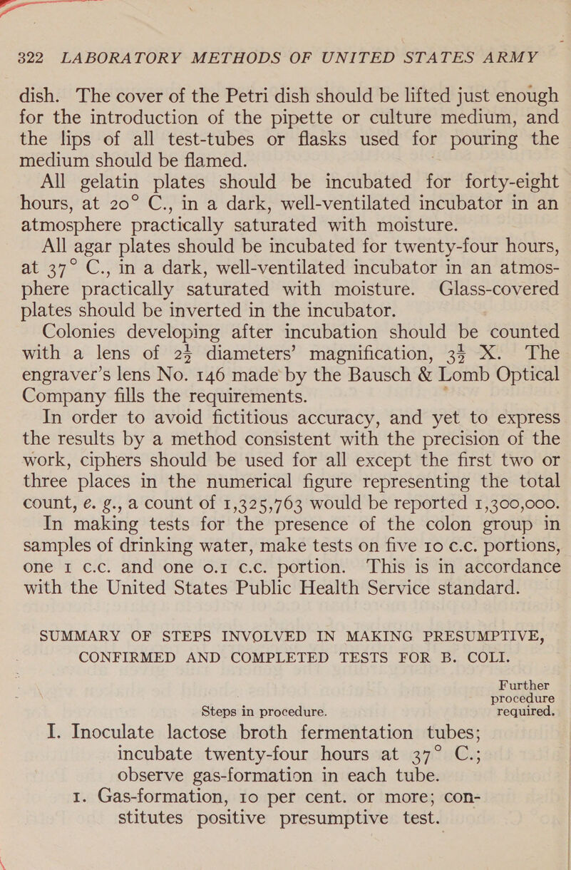 dish. The cover of the Petri dish should be lifted just enough for the introduction of the pipette or culture medium, and the lips of all test-tubes or flasks used for pouring the medium should be flamed. All gelatin plates should be incubated fe forty-eight hours, at 20° C., in a dark, well-ventilated incubator in an atmosphere practically saturated with moisture. All agar plates should be incubated for twenty-four hours, at 37° C., in a dark, well-ventilated incubator in an atmos- phere practically saturated with moisture. Glass-covered plates should be inverted in the incubator. Colonies developing after incubation should be counted with a lens of 25 diameters’ magnification, 35 XX. The engraver’s lens No. 146 made by the Bausch &amp; Lomb Optical Company fills the requirements. In order to avoid fictitious accuracy, and yet to express the results by a method consistent with the precision of the work, ciphers should be used for all except the first two or three places in the numerical figure representing the total count, é. g., a count of 1,325,763 would be reported 1,300,000. In making tests for the presence of the colon group in samples of drinking water, make tests on five ro c.c. portions, one 1 c.c. and one o.1 c.c. portion. This is in accordance with the United States Public Health Service standard. SUMMARY OF STEPS INVOLVED IN MAKING PRESUMPTIVE, CONFIRMED AND COMPLETED TESTS FOR B. COLI. Further ; procedure Steps in procedure. required. I. Inoculate lactose broth fermentation tubes; incubate twenty-four hours at 37° C.; observe gas-formation in each tube. 1. Gas-formation, 10 per cent. or more; con- stitutes positive presumptive test.