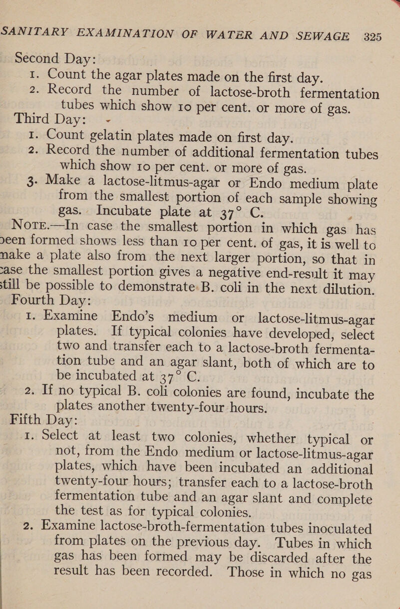 Second Day: | 1. Count the agar plates made on the first day. 2. Record the number of lactose-broth fermentation tubes which show ro per cent. or more of gas. Third Day: - 7 | 1. Count gelatin plates made on first day. 2. Record the number of additional fermentation tubes which show tro per cent. or more of gas. 3- Make a lactose-litmus-agar or Endo medium plate from the smallest portion of each sample showing gas. Incubate plate at 37° C. ; NotEe.—In case the smallest portion in which gas has een formed shows less than ro per cent. of gas, it is well to nake a plate also from the next larger portion, so that in ase the smallest portion gives a negative end-result it may till be possible to demonstrate: B. coli in the next dilution, Fourth Day: 1. Examine Endo’s medium or lactose-litmus-agar plates. If typical colonies have developed, select two and transfer each to a lactose-broth fermenta- tion tube and an agar slant, both of which are to be incubated at 37° C. 2. If no typical B. coli colonies are found, incubate the plates another twenty-four hours. Fifth Day: | } | 1. Select at least two colonies, whether typical or not, from the Endo medium or lactose-litmus-agar plates, which have been incubated an additional twenty-four hours; transfer each to a lactose-broth fermentation tube and an agar slant and complete the test as for typical colonies. 2. Examine lactose-broth-fermentation tubes inoculated ) from plates on the previous day. Tubes in which gas has been formed may be discarded after the result has been recorded. Those in which no gas