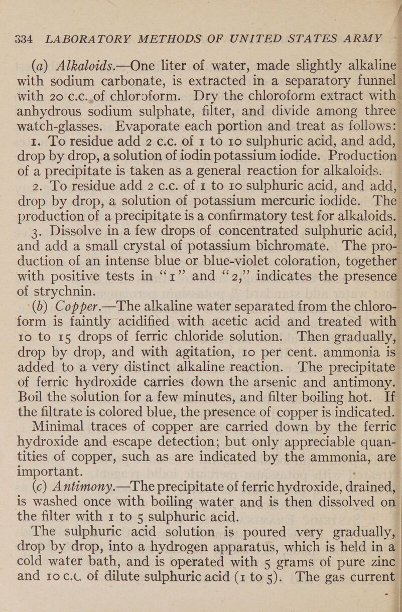 % (a) Alkaloids.—One liter of water, made slightly alkaline with sodium carbonate, is extracted in a separatory funnel with 20 c.c..of chloroform. Dry the chloroform extract with anhydrous sodium sulphate, filter, and divide among three watch-glasses. Evaporate each portion and treat as follows: 1. To residue add 2 c.c. of 1 to 10 sulphuric acid, and add, drop by drop, a solution of iodin potassium iodide. Production of a precipitate is taken as a general reaction for alkaloids. 2. To residue add 2 c.c. of 1 to 10 sulphuric acid, and add, drop by drop, a solution of potassium mercuric iodide. The production of a precipitate is a confirmatory test for alkaloids. 3. Dissolve in a few drops of concentrated sulphuric acid, and add a small crystal of potassium bichromate. The pro- duction of an intense blue or blue-violet coloration, together with positive tests in “1” and “2,” indicates the presence of strychnin. (6) Copper.—The alkaline water separated from the chloro- form is faintly acidified with acetic acid and treated with to to 15 drops of ferric chloride solution. Then gradually, drop by drop, and with agitation, 10 per cent. ammonia is added to a very distinct alkaline reaction. The precipitate of ferric hydroxide carries down the arsenic and antimony. Boil the solution for a few minutes, and filter boiling hot. If the filtrate is colored blue, the presence of copper is indicated. Minimal traces of copper are carried down by the ferric hydroxide and escape detection; but only appreciable quan- tities of copper, such as are indicated by the ammonia, are important. (c) Antimony.—The precipitate of ferric hydroxide, drained is washed once with boiling water and is then dissolved on the filter with 1 to 5 sulphuric acid. | The sulphuric acid solution is poured very gradually, drop by drop, into a hydrogen apparatus, which is held in a cold water bath, and is operated with 5 grams of pure zinc and roc.c. of dilute sulphuric acid (1 to 5). The gas current 