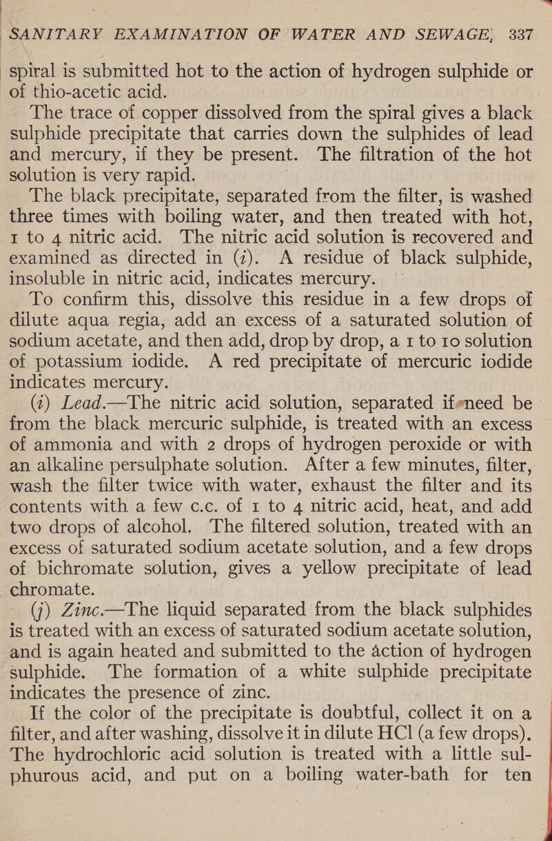 : SANITARY EXAMINATION OF WATER AND SEWAGE, 337 spiral is submitted hot to the action of hydrogen sulphide or of thio-acetic acid. The trace of copper dissolved from the spiral gives a black sulphide precipitate that carries down the sulphides of lead and mercury, if they be present. The filtration of the hot solution is very rapid. The black precipitate, separated from the filter, is washed three times with boiling water, and then treated with hot, -t to 4 nitric acid. The nitric acid solution is recovered and examined as directed in (2). A residue of black sulphide, insoluble in nitric acid, indicates mercury. To confirm this, dissolve this residue in a few drops of dilute aqua regia, add an excess of a saturated solution of sodium acetate, and then add, drop by drop, a 1 to ro solution of potassium iodide. A red precipitate of mercuric iodide indicates mercury. (4) Lead.—The nitric acid solution, separated ifvneed be from the black mercuric sulphide, is treated with an excess of ammonia and with 2 drops of hydrogen peroxide or with an alkaline persulphate solution. After a few minutes, filter, wash the filter twice with water, exhaust the filter and its contents with a few c.c. of 1 to 4 nitric acid, heat, and add two drops of alcohol. The filtered solution, treated with an excess of saturated sodium acetate solution, and a few drops of bichromate solution, gives a yellow precipitate of lead chromate. (j) Zinc.—The liquid separated from the black sulphides is treated with an excess of saturated sodium acetate solution, and is again heated and submitted to the action of hydrogen sulphide. The formation of a white sulphide precipitate indicates the presence of zinc. If the color of the precipitate is doubtful, collect it on a filter, and after washing, dissolve it in dilute HCl (a few drops), The hydrochloric acid solution is treated with a little sul- phurous acid, and put on a boiling water-bath for ten