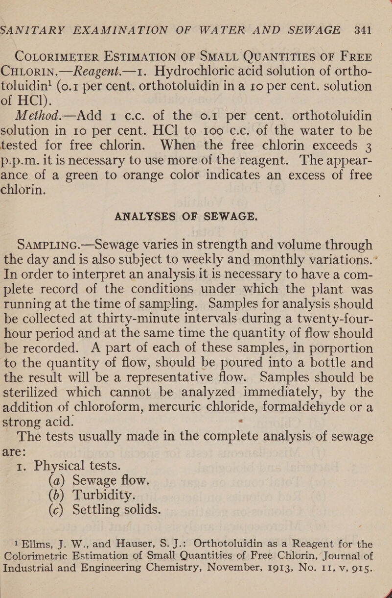 COLORIMETER ESTIMATION OF SMALL QUANTITIES OF FREE CHLORIN.—Reagent.—1. Hydrochloric acid solution of ortho- toluidin! (0.1 per cent. orthotoluidin in a ro per cent. solution of HCl). Method.—Add 1 c.c. of the o.1 per cent. orthotoluidin solution in 10 per cent. HCl to 100 c.c. of the water to be tested for free chlorin. When the free chlorin exceeds 3 p-p.m. it is necessary to use more of the reagent. The appear- ance of a green to orange color indicates an excess of free chlorin. ANALYSES OF SEWAGE. SAMPLING.—Sewage varies in strength and volume through the day and is also subject to weekly and monthly variations. ° In order to interpret an analysis it is necessary to have a com- plete record of the conditions under which the plant was running at the time of sampling. Samples for analysis should be collected at thirty-minute intervals during a twenty-four- hour period and at the same time the quantity of flow should be recorded. A part of each of these samples, in porportion to the quantity of flow, should be poured into a bottle and the result will be a representative flow. Samples should be sterilized which cannot be analyzed immediately, by the addition of chloroform, mercuric chloride, formaldehyde or a strong acid. &lt; _ The tests usually made in the complete analysis of sewage are: 1. Physical tests. (a) Sewage flow. (6) Turbidity. (c) Settling solids. 1Ellms, J. W., and Hauser, S. J.: Orthotoluidin as a Reagent for the Colorimetric Estimation of Small Quantities of Free Chlorin, Journal of Industrial and Engineering Chemistry, November, 1913, No. 11, v, 915.