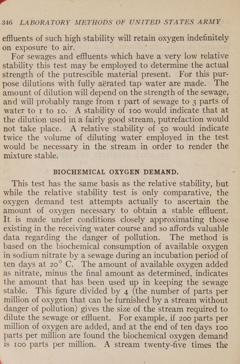 i 346 LABORATORY METHODS OF UNITED STATES ARMY effluents of such high stability will retain oxygen indefinitely on exposure to air. For sewages and effluents which have a very low relative stability this test may be employed to determine the actual strength of the putrescible material present. For this pur- pose dilutions with fully aérated tap water are made. The amount of dilution will depend on the strength of the sewage, and will probably range from 1 part of sewage to 3 parts of water to 1 to 10. A stability of too would indicate that at the dilution used in a fairly good stream, putrefaction would not take place. A relative stability of 50 would indicate twice the volume of diluting water employed in the test would be necessary in the stream in order to render the mixture stable. BIOCHEMICAL OXYGEN DEMAND. This test has the same basis as the relative stability, but while the relative stability test is only comparative, the oxygen demand test attempts actually to ascertain the amount of oxygen necessary to obtain a stable effluent. It is made under conditions closely approximating those existing in the receiving water course and so affords valuable data regarding the danger of pollution. The method is based on the biochemical consumption of available oxygen in sodium nitrate by a sewage during an incubation period of ten days at 20° C. The amount of available oxygen added as nitrate, minus the final amount as determined, indicates the amount that has been used up in keeping the sewage stable. This figure divided by 4 (the number of parts per million of oxygen that can be furnished by a stream without danger of pollution) gives the size of the stream required to dilute the sewage or effluent. For example, if 200 parts per million of oxygen are added, and at the end of ten days 100 parts per million are found the biochemical oxygen demand is 100 parts per million. A stream twenty-five times the