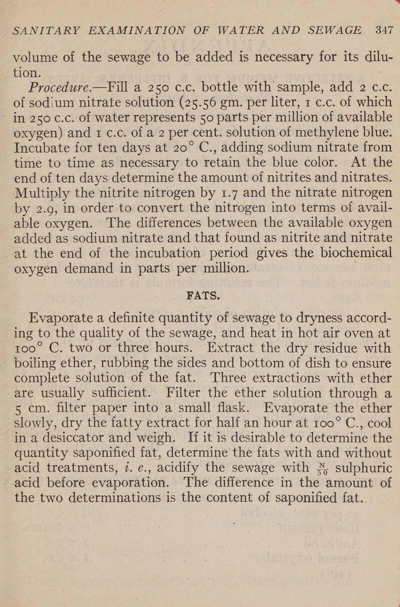 volume of the sewage to be added is necessary for its oe tion. Procedure.—Fill a 250 c.c. bottle with sample, add 2 c.c. of sodium nitrate solution (25.56 gm. per liter, 1 c.c. of which ~ in 250 c.c. of water represents 50 parts per million of available oxygen) and 1 c.c. of a 2 per cent. solution of methylene blue. Incubate for ten days at 20° C., adding sodium nitrate from time to time as necessary to retain the blue color. At the end of ten days determine the amount of nitrites and nitrates. Multiply the nitrite nitrogen by 1.7 and the nitrate nitrogen by 2.9, in order to convert the nitrogen into terms of avail- able oxygen. The differences between the available oxygen added as sodium nitrate and that found as nitrite and nitrate at the end of the incubation period gives the biochemical oxygen demand in parts per million. FATS. Evaporate a definite quantity of sewage to dryness accord- ing to the quality of the sewage, and heat in hot air oven at too° C. two or three hours. Extract the dry residue with boiling ether, rubbing the sides and bottom of dish to ensure complete solution of the fat. Three extractions with ether are usually sufficient. Filter the ether solution through a 5 cm. filter paper into a small flask. Evaporate the ether slowly, dry the fatty extract for half an hour at 100° C., cool in a desiccator and weigh. If it is desirable to determine the quantity saponified fat, determine the fats with and without acid treatments, 7. e. , acidify the sewage with 5, sulphuric acid before evaporation. The difference in the amount of the two determinations is the content of saponified fat.