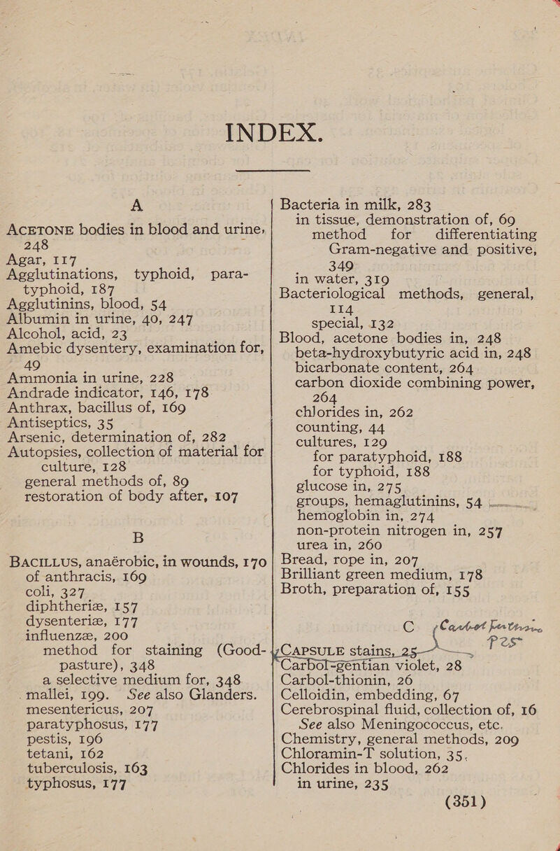 INDEX. A Bacteria in milk, 283 ie: ; in tissue, demonstration of, 6 ACETONE bodies in blood and urine, method for dif ercaa he 248 Gram-negative and positive, Agar, I17 349 in water, 319 Bacteriological methods, general, 114 special, 132 Blood, acetone bodies in, 248 beta-hydroxybutyric acid in, 248 49 bicarbonate content, 264 Ammonia in urine, 228 carbon dioxide combining power, Andrade indicator, 146, 178 26 Anthrax, bacillus of, 169 ch] ares in, 262 Antiseptics, 35 -- . counting, 44 Arsenic, determination of, 282 cultures, 129 Autopsies, collection of material for for paratyphoid, 188 culture, 128 for typhoid, 188 general methods of, 89 glucose in, 275 restoration of body after, 107 groups, hemaglutinins, 54 .... hemoglobin in, 274 non-protein nitrogen in, 257 urea in, 260 Bread, rope in, 207 Brilliant green medium, 178 Broth, preparation of, 155 Agglutinations, typhoid, para- typhoid, 187 Agglutinins, blood, 54 Albumin in urine, 40, 247 Alcohol, acid, 23 Amebic dysentery, examination for,            B BACILLUS, anaérobic, in wounds, 170 of anthracis, 169 Coll, 327 diphtheriz, 157 dysenteriz, 177 influenzz, 200 method for staining (Good- pasture), 348 a selective medium for, 348 .mallei, 199. See also Glanders. mesentericus, 207 paratyphosus, 177 pestis, 196 tetani, 162 tuberculosis, 163 typhosus, 177   CAPSULE stains yeaa Carbol=gentian violet, 28 Carbol-thionin, 26 Celloidin, embedding, 67 Cerebrospinal fluid, collection of, 16 See also Meningococcus, etc. Chemistry, general methods, 209 Chloramin-T solution, 35. Chlorides in blood, 262 in urine, 235 