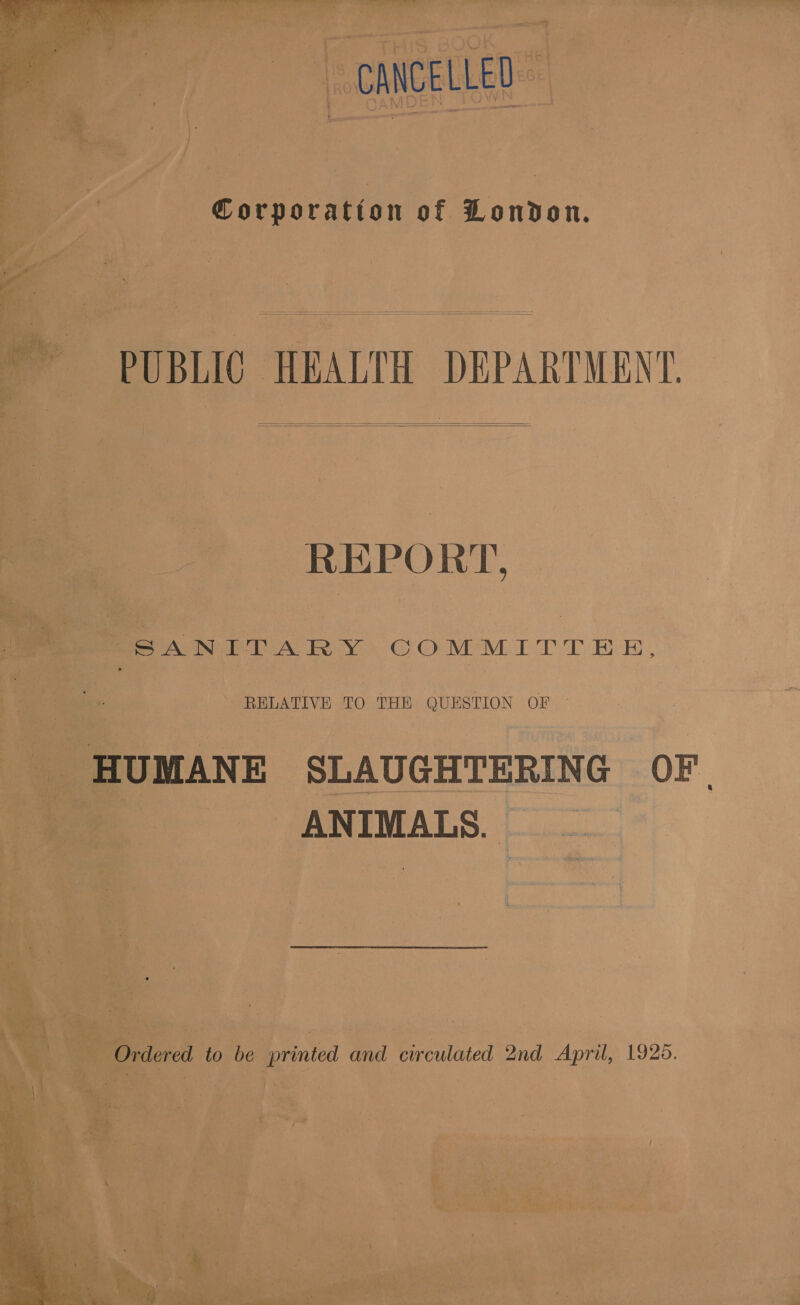 ~ CANCELLED Corporation of London. PUBLIC HEALTH DEPARTMENT.    REPORT, SVN PPAR Y: COMMITTEE, RELATIVE TO THE QUESTION OF — HUMANE SLAUGHTERING OF. ANIMALS. Ordered to be | printed and circulated 2nd April, 1925.