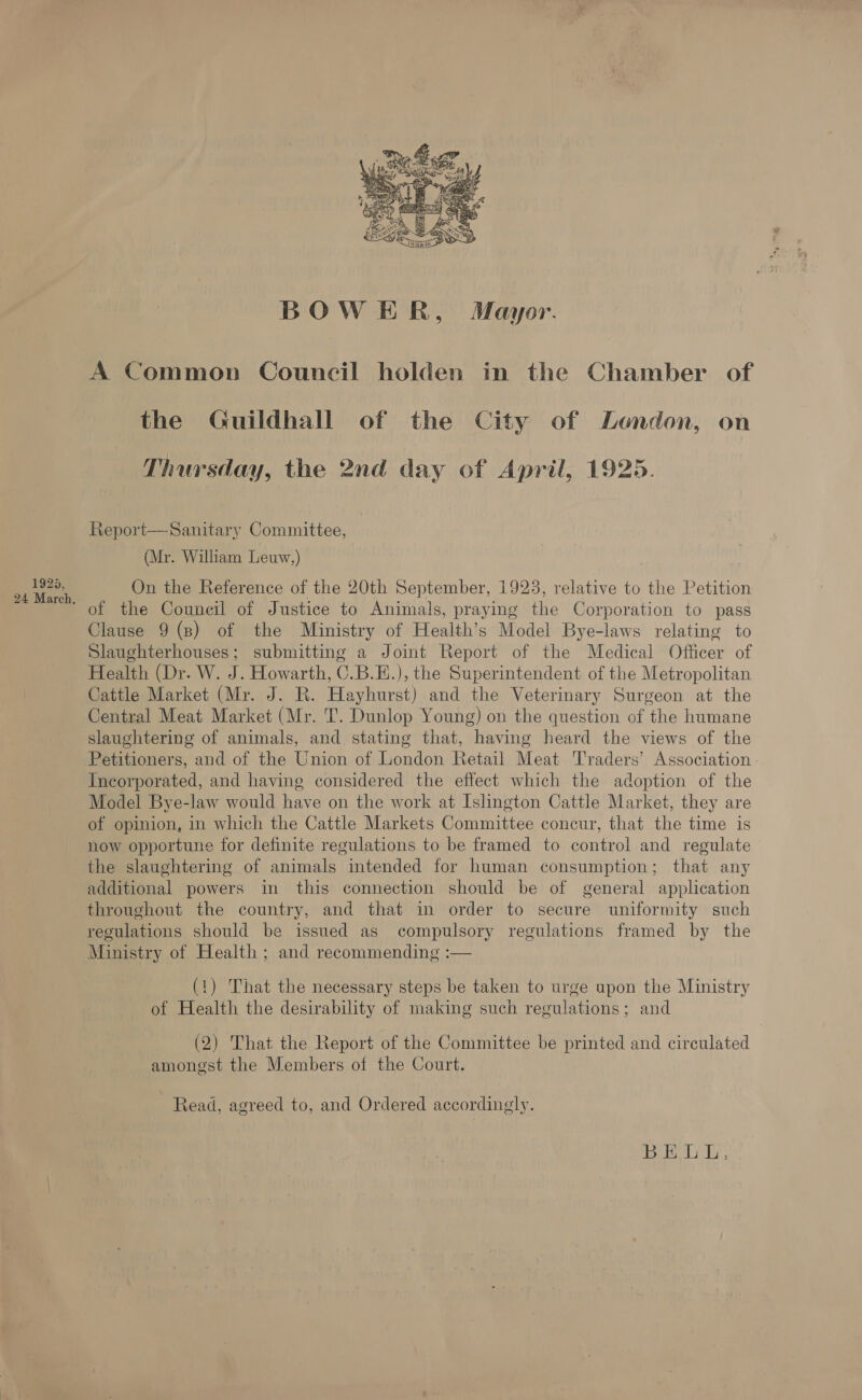 1925, 24 March, BOWER, Mayor. A Common Council holden in the Chamber of the Guildhall of the City of London, on Thursday, the 2nd day of April, 1925. Report—Sanitary Committee, (Mr. William Leuw,) On the Reference of the 20th September, 1923, relative to the Petition of the Council of Justice to Animals, praying the Corporation to pass Clause 9 (8) of the Ministry of Health’s Model Bye-laws relating to Slaughterhouses; submitting a Joint Report of the Medical Officer of Health (Dr. W. J. Howarth, 0.B.E.), the Superintendent of the Metropolitan Cattle Market (Mr. J. R. Hayhurst) and the Veterinary Surgeon at the Central Meat Market (Mr. T. Dunlop Young) on the question of the humane slaughtering of animals, and stating that, having heard the views of the Petitioners, and of the Union of London Retail Meat Traders’ Association Incorporated, and having considered the effect which the adoption of the Model Bye-law would have on the work at Islington Cattle Market, they are of opinion, in which the Cattle Markets Committee concur, that the time is now opportune for definite regulations to be framed to control and regulate the slaughtering of animals intended for human consumption; that any additional powers in this connection should be of general application throughout the country, and that in order to secure uniformity such regulations should be issued as compulsory regulations framed by the Ministry of Health ; and recommending :— (1) That the necessary steps be taken to urge upon the Ministry of Health the desirability of making such regulations; and (2) That the Report of the Committee be printed and circulated amongst the Members of the Court. Read, agreed to, and Ordered accordingly.