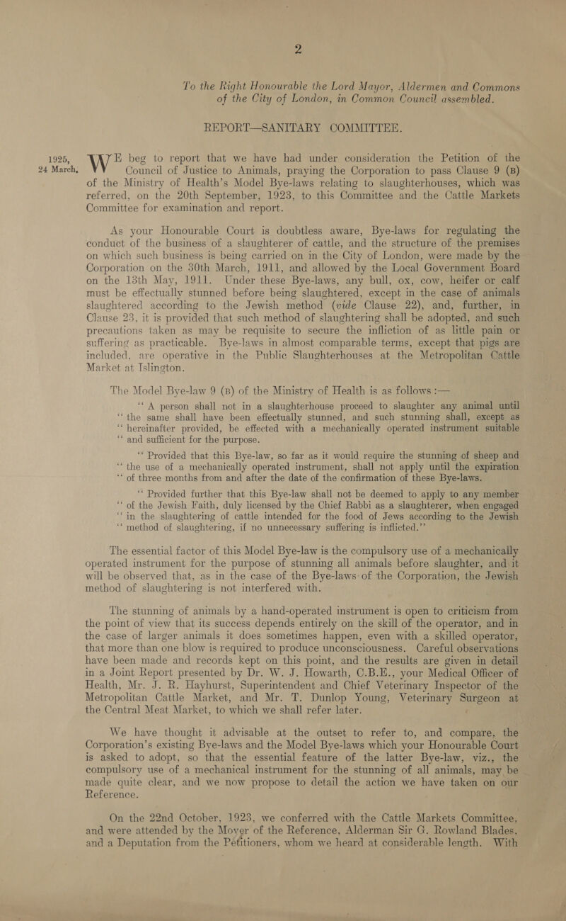 1925, To the Right Honourable the Lord Mayor, Aldermen and Commons of the City of London, in Common Council assembled. REPORT—SANITARY COMMITTEE. E beg to report that we have had under consideration the Petition of the Council of Justice to Animals, praying the Corporation to pass Clause 9 (B) of the Ministry of Health’s Model Bye-laws relating to slaughterhouses, which was referred, on the 20th September, 1923, to this Committee and the Cattle Markets Committee for examination and report. As your Honourable Court is doubtless aware, Bye-laws for regulating the conduct of the business of a slaughterer of cattle, and the structure of the premises on which such business is being carried on in the City of London, were made by the Corporation on the 30th March, 1911, and allowed by the Local Government Board on the 13th May, 1911. Under these Bye-laws, any bull, ox, cow, heifer or calf must be effectually stunned before being slaughtered, except in the case of animals EN according to the Jewish method (vide Clause 22), and, further, in Clause 23, it is provided that such method of slaughtermg shall be adopted, and such precautions taken as may be requisite to secure the infliction of as little pam or suffering as practicable. Bye-laws in almost comparable terms, except that pigs are included, are operative in the Public Slaughterhouses at the Metropolitan Cattle Market at Islington. The Model Bye-law 9 (8) of the Ministry of Health is as follows :— ‘* A person shall not in a slaughterhouse proceed to slaughter any animal until ‘the same shall have been effectually stunned, and such stunning shall, except as ‘‘ hereinafter provided, be effected with a mechanically operated instrument suitable ‘‘ and sufficient for the purpose. ‘* Provided that this Bye-law, so far as it would require the stunning of sheep and ‘“‘ the use of a mechanically operated instrument, shall not apply until the expiration ‘* of three months from and after the date of the confirmation of these Bye-laws. ‘* Provided further that this Bye-law shall not be deemed to apply to any member ‘* of the Jewish Faith, duly licensed by the Chief Rabbi as a slaughterer, when engaged ‘in the slaughtering of cattle intended for the food of Jews according to the Jewish ‘“ method of slaughtering, if no unnecessary suffering is inflicted.”’ The essential factor of this Model Bye-law is the compulsory use of a mechanically operated instrument for the purpose of stunning all animals before slaughter, and it will be observed that, as in the case of the Bye-laws of the Corporation, the Jewish method of slaughtering is not interfered with. The stunning of animals by a hand-operated instrument is open to criticism from the point of view that its success depends entirely on the skill of the operator, and in the case of larger animals it does sometimes happen, even with a skilled operator, that more than one blow is required to produce unconsciousness. Careful observations have been made and records kept on this point, and the results are given in detail in a Joint Report presented by Dr. W. J. Howarth, C.B.E., your Medical Officer of Health, Mr. J. R. Hayhurst, Superintendent and Chief Veterinary Inspector of the Metropolitan Cattle Market, and Mr. T. Dunlop Young, Veterinary Surgeon at the Central Meat Market, to which we shall refer later. We have thought it advisable at the outset to refer to, and compare, the Corporation’s existing Bye-laws and the Model Bye-laws which your Honourable Court is asked to adopt, so that the essential feature of the latter Bye-law, viz., the compulsory use of a mechanical instrument for the stunning of all animals, may be made quite clear, and we now propose to detail the action we have taken on our Reference. On the 22nd October, 1923, we conferred with the Cattle Markets Committee, and were attended by the Mover iB: the Reference, Alderman Sir G. Rowland Blades, and a Deputation from the Pétitioners, whom we heard at considerable length. With