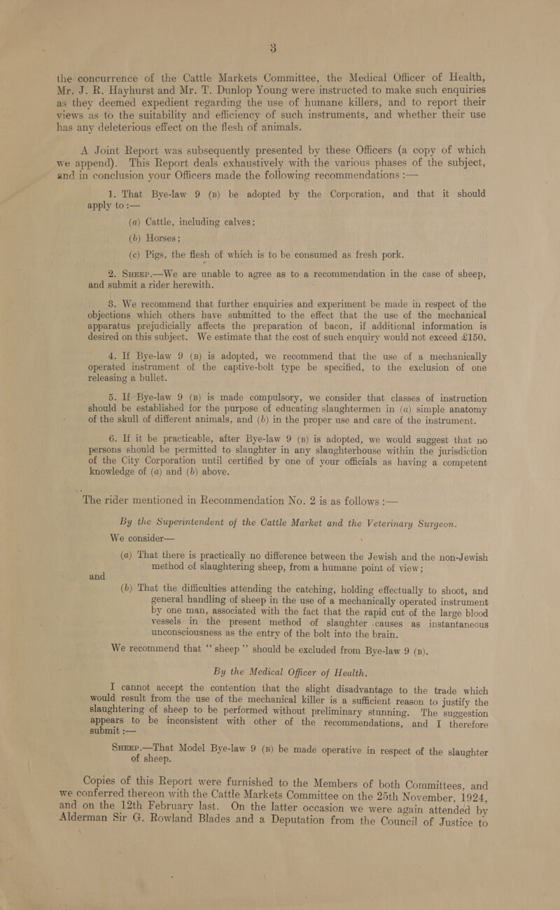 the concurrence of the Cattle Markets Committee, the Medical Officer of Health, Mr. J. R. Hayhurst and Mr. T. Dunlop Young were instructed to make such enquiries as they deemed expedient regarding the use of humane killers, and to report their views as to the suitability and efficiency of such instruments, and whether their use has any deleterious effect on the flesh of animals. A Joint Report was subsequently presented by these Officers (a copy of which we append). This Report deals exhaustively with the various phases of the subject, and in conclusion your Officers made the following recommendations :— 1. That Bye-law 9 (B) be adopted by the Corporation, and that it should apply to :— (a) Cattle, including calves; (b) Horses ; (c) Pigs, the flesh of which is to be consumed as fresh pork. 2. Suupp.—We are unable to agree as to a recommendation in the case of sheep, and submit a rider herewith. 3. We recommend that further enquiries and experiment be made in respect of the objections which others have submitted to the effect that the use of the mechanical apparatus prejudicially affects the preparation of bacon, if additional information is desired on this subject. We estimate that the cost of such enquiry would not exceed £150. 4. If Bye-law 9 (8) is adopted, we recommend that the use of a mechanically operated instrument of the captive-bolt type be specified, to the exclusion of one releasing a bullet. 5. If Bye-law 9 (8) is made compulsory, we consider that classes of instruction should be established for the purpose of educating slaughtermen in (a) simple anatomy of the skull of different animals, and (b) in the proper use and care of the instrument. 6. If it be practicable, after Bye-law 9 (ns) is adopted, we would suggest that no persons should be permitted to slaughter in any slaughterhouse within the jurisdiction of the City Corporation until certified by one of your officials as having a competent knowledge of (a) and (b) above. The rider mentioned in Recommendation No. 2 is as follows :-— By the Superintendent of the Cattle Market and the Veterinary Surgeon. We consider— : (a) That there is practically no difference between the Jewish and the non-Jewish ; method of slaughtering sheep, from a humane point of view; an (b) That the difficulties attending the catching, holding effectually to shoot, and general handling of sheep in the use of a mechanically operated instrument by one man, associated with the fact that the rapid cut of the large blood vessels. in the present method of slaughter causes as instantaneous unconsciousness as the entry of the bolt into the brain. We recommend that “‘ sheep ’’ should be excluded from Bye-law 9 (B). By the Medical Officer of Health. I cannot accept the contention that the slight disadvantage to the trade which would result from the use of the mechanical killer is a sufficient reason to justify the slaughtering of sheep to be performed without preliminary stunning. The suggestion popest to be inconsistent with other of the recommendations, and TI therefore submit :— SuEEP.—That Model Bye-law 9 (8) be made operative in respect of the slaughter of sheep. Copies of this Report were furnished to the Members of both Committees. and we conferred thereon with the Cattle Markets Committee on the 25th November. 1924 and on the 12th February last. On the latter occasion we were again attended by Alderman Sir G. Rowland Blades and a Deputation from the Council of Justice to