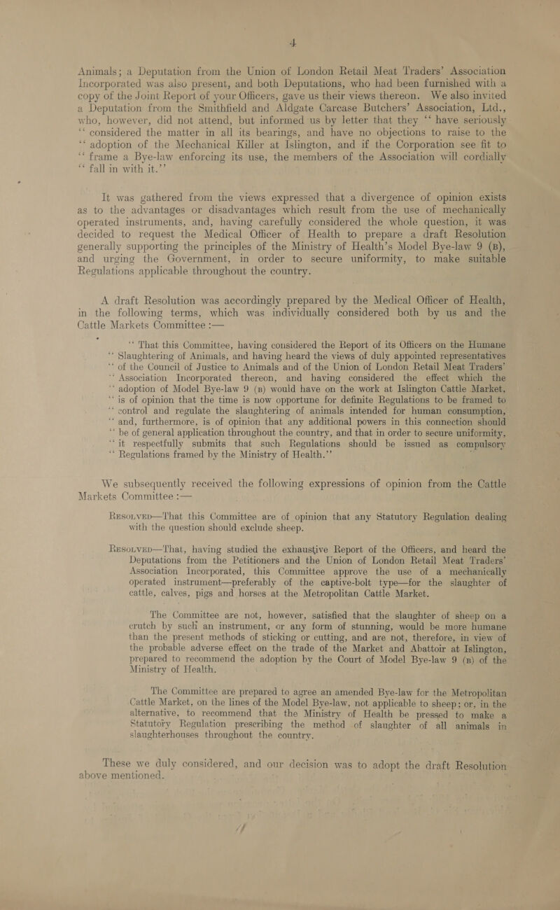 +} Animals; a Deputation from the Union of London Retail Meat Traders’ Association Incorporated was also present, and both Deputations, who had been furnished with a copy of the Joint Report of your Officers, gave us their views thereon. We also invited a Deputation from the Smithfield and Aldgate Carcase Butchers’ Association, Ltd., who, however, did not attend, but informed us by letter that they “* have seriously ‘* considered the matter in all its bearings, and have no objections to raise to the ‘‘ adoption of the Mechanical Killer at Islington, and if the Corporation see fit to ‘‘ frame a Bye-law enforcing its use, the members of the Association will cordially “* fall in with it.”’ It was gathered from the views expressed that a divergence of opinion exists as to the advantages or disadvantages which result from the use of mechanically operated instruments, and, having carefully considered the whole question, it was decided to request the Medical Officer of Health to prepare a draft Resolution generally supporting the principles of the Ministry of Health’s Model Bye-law 9 (8), and urging the Government, in order to secure uniformity, to make suitable Regulations applicable throughout the country. A draft Resolution was accordingly prepared by the Medical Officer of Health, in the following terms, which was individually considered both by us and the Cattle Markets Committee :— ? ‘* That this Committee, having considered the Report of its Officers on the Humane ‘* Slaughtering of Animals, and having heard the views of duly appointed representatives ‘* of the Council of Justice to Animals and of the Union of London Retail Meat Traders’ ‘* Association Incorporated thereon, and having considered the effect which the ‘“‘ adoption of Model Bye-law 9 (8) would have on the work at Islington Cattle Market, “is of opinion that the time is now opportune for definite Regulations to be framed to ‘“‘ control and regulate the slaughtering of animals intended for human consumption, ‘and, furthermore, is of opinion that any additional powers in this connection should ‘ be of general application throughout the country, and that in order to secure uniformity, “it respectfully submits that such Regulations should be issued as compulsory ‘“* Regulations framed by the Ministry of Health.”’ We subsequently received the following expressions of opinion from the Cattle Markets Committee :— Resotvep—That this Committee are of opinion that any Statutory Regulation dealing with the question should exclude sheep. Resotvep—That, having studied the exhaustive Report of the Officers, and heard the Deputations from the Petitioners and the Union of London Retail Meat Traders’ Association Incorporated, this Committee approve the use of a mechanically operated instrument—preferably of the captive-bolt type—for the slaughter of cattle, calves, pigs and horses at the Metropolitan Cattle Market. The Committee are not, however, satisfied that the slaughter of sheep on a crutch by such an instrument, or any form of stunning, would be more humane than the present methods of sticking or cutting, and are not, therefore, in view of the probable adverse effect on the trade of the Market and Abattoir at Islington, prepared to recommend the adoption by the Court of Model Bye-law 9 (x) of the Ministry of Health. The Committee are prepared to agree an amended Bye-law for the Metropolitan Cattle Market, on the lines of the Model Bye-law, not applicable to sheep; or, in the alternative, to recommend that the Ministry of Health be pressed to make a Statutory Regulation prescribing the method of slaughter of all animals in slaughterhouses throughout the country. These we duly considered, and our decision was to adopt the draft Resolution above mentioned.