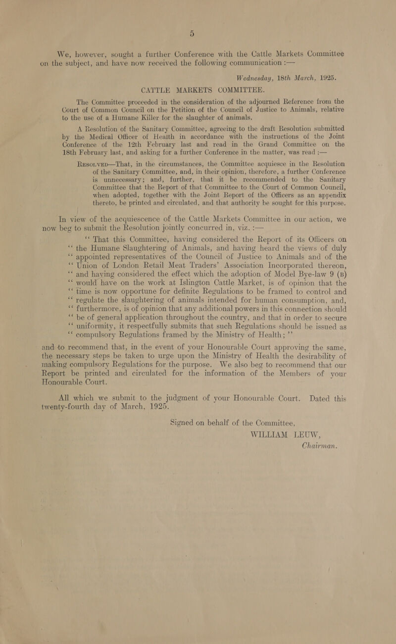 D We, however, sought a further Conference with the Cattle Markets Committee on the subject, and have now received the following communication :— Wednesday, 18th March, 1925. CATTLE MARKETS COMMITTEE. The Committee proceeded in the consideration of the adjourned Reference from the Court of Common Council on the Petition of the Council of Justice to Animals, relative to the use of a Humane Killer for the slaughter of animals. A Resolution of the Sanitary Committee, agreeing to the draft Resolution submitted by the Medical Officer of Health in accordance with the instructions of the Joint Conference of the 12th February last and read in the Grand Committee on the 18th February last, and asking for a further Conference in the matter, was read :— Resorvep—That, in the circumstances, the Committee acquiesce in the Resolution of the Sanitary Committee, and, in their opinion, therefore, a further Conference is unnecessary; and, further, that it be recommended to the Sanitary Committee that the Report of that Committee to the Court of Common Council, when adopted, together with the Joint Report of the Officers as an appendix thereto, be printed and circulated, and that authority be sought for this purpose. In view of the acquiescence of the Cattle Markets Committee in our action, we now beg to submit the Resolution jointly concurred in, viz. :— ‘That this Committee, having considered the Report of its Officers on ‘““ the Humane Slaughtermg of Animals, and having heard the views of duly ‘* appointed representatives of the Council of Justice to Animals and of the ‘“ Union of London Retail Meat Traders’ Association Incorporated thereon, ‘* and having considered the effect which the adoption of Model Bye-law 9 (B) ‘““ would have on the work at Islington Cattle Market, is of opinion that the ‘“ time is now opportune for definite Regulations to be framed to control and “regulate the slaughtering of animals intended for human consumption, and, ‘* furthermore, is of opinion that any additional powers in this connection should ‘ be of general application throughout the country, and that in order to secure ‘“‘ uniformity, it respectfully submits that such Regulations should be issued ag ‘““ compulsory Regulations framed by the Ministry of Health; ”’ and to recommend that, in the event of your Honourable Court approving the same, the necessary steps be taken to urge upon the Ministry of Health the desirability of making compulsory Regulations for the purpose. We also beg to recommend that our Report be printed and circulated for the information of the Members of your Honourable Court. ; All which we submit to the judgment of your Honourable Court. Dated this twenty-fourth day of March, 1925. Signed on behalf of the Committee, WILLIAM LEUW, Chairman.