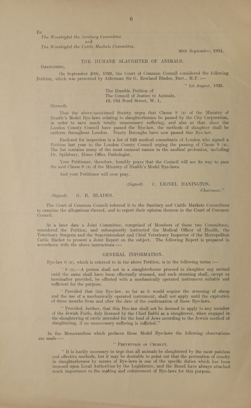 T'o The Worshipful the Santtary Committee and The Worshipful the Cattle Markets Committee. 30th September, 1924. THE HUMANE SLAUGHTER OF ANIMALS. GENTLEMEN, On September 20th, 1928, the Court of Common Council considered the following Petition, which was presented by Alderman Sir G. Rowland Blades, Bart., M.P. :— “1st August; 1928; The Humble Petition of The Council of Justice to Animals, 42,, Old Bond Street, W. 1, Sheweth That the above-mentioned Society urges that Clause 9 (B) of the Ministry of Health’s Model Bye-laws relating to slaughterhouses be passed by the City Corporation, in order to save much totally unnecessary suffering, and also so that, since the London County Council have passed the Bye-law, the methods of slaughter shall be uniform throughout London. Ninety Boroughs have now passed this Bye-law. Enclosed for inspection is a list of 623 medical consultants of London who signed a Petition last year to the London County Council urging the passing of Clause 9 (B). The list contains many of the most eminent names in the medical profession, including Dr. Spilsbury, Home Office Pathologist. Your Petitioner, therefore, humbly prays that the Council will see its way to pass the said Clause 9 (B) of the Ministry of Health’s Model Bye-laws. And your Petitioner will ever pray. (Signed) C. LIONEL HANINGTON, Chairman. 29 (Signed) GA BEADS. The Court of Common Council referred it to the Sanitary and Cattle Markets Committees to examine the allegations thereof, and to report their opinion thereon to the Court of Common Council. At a later date a Joint Committee, comprised of Members of these two Committees, considered the Petition, and subsequently instructed the Medical Officer of Health, the Vetermary Surgeon and the Superintendent and Chief Veterinary Inspector of the Metropolitan Cattle Market to present a Joint Report on the subject. The following Report is prepared in accordance with the above instructions :— GENERAL INFORMATION. Bye-law 9 (8), which is referred to in the above Petition, is in the following terms :— “9 (B).—A person shall not in a slaughterhouse proceed to slaughter any animal until the same shall have been effectually stunned, and such stunning shall, except as hereinafter provided, be effected with a mechanically operated instrument suitable and sufficient for the purpose. ‘ Provided that this Bye-law, so far as it would require the stunning of sheep and the use of a mechanically operated instrument, shall not apply until the expiration of three months from and after the date of the confirmation of these Bye-laws. ‘* Provided, further, that this Bye-law shall not be deemed to apply to any member of the Jewish Faith, duly licensed by the Chief Rabbi as a slaughterer, when engaged in the slaughtering of cattle intended for the food of Jews according to the J. su method of slaughtering, if no unnecessary suffering is inflicted.”’ In the Memorandum which prefaces these Model Bye-laws the following observations are made :— ‘* PREVENTION OF CRUELTY. ‘ Tt is hardly necessary to urge that all animals be slaughtered by the most painless and effective methods, but it may be desirable to point out that the prevention of cruelty in slaughterhouses by means of Bye-laws is one of the specific duties which has been imposed upon Local Authorities by the Legislature, and the Board have always attached much importance to the making and enforcement of Bye-laws for this purpose.