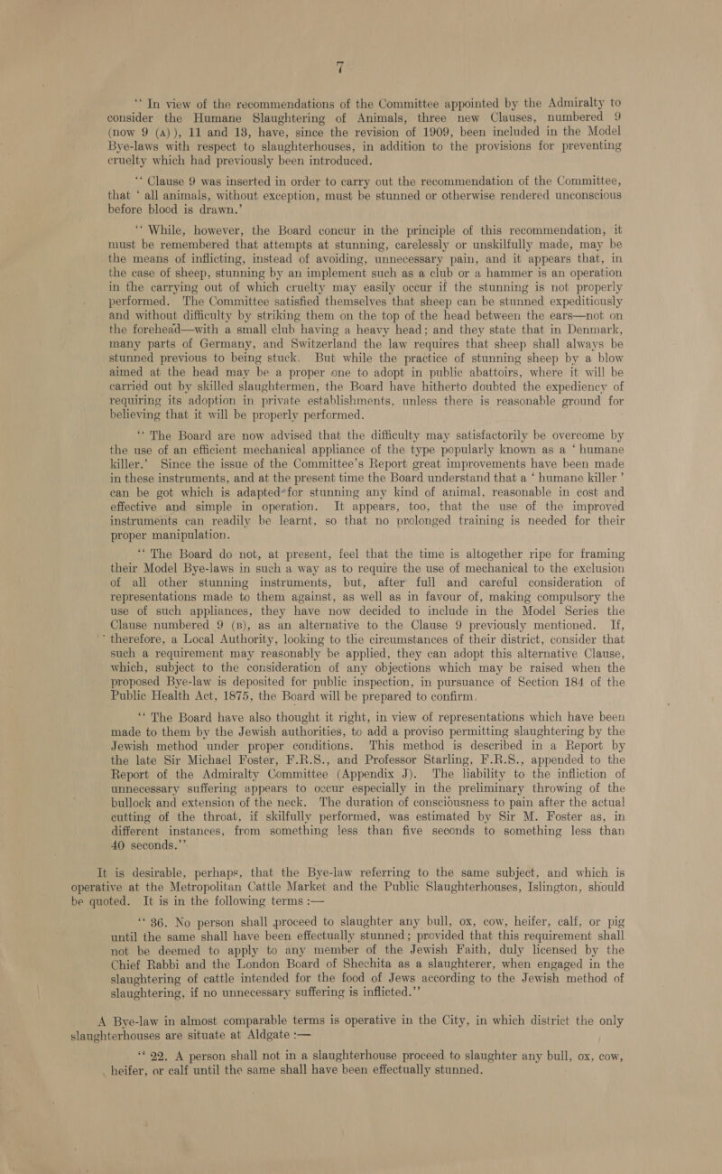 t ‘In view of the recommendations of the Committee appointed by the Admiralty to consider the Humane Slaughtering of Animals, three new Clauses, numbered 9 (now 9 (A)), 11 and 18, have, since the revision of 1909, been included in the Model Bye-laws with respect to slaughterhouses, in addition to the provisions for preventing cruelty which had previously been introduced. ‘* Clause 9 was inserted in order to carry out the recommendation of the Committee, that * all animals, without exception, must be stunned or otherwise rendered unconscious before blood is drawn.’ ‘* While, however, the Board concur in the principle of this recommendation, it must be remembered that attempts at stunning, carelessly or unskilfully made, may be the means of inflicting, instead of avoiding, unnecessary pain, and it appears that, in the case of sheep, stunning by an implement such as a club or a hammer is an operation in the carrying out of which cruelty may easily occur if the stunning is not properly performed. The Committee satisfied themselves that sheep can be stunned expediticusly and without difficulty by striking them on the top of the head between the ears—not on the forehead—with a small club having a heavy head; and they state that in Denmark, many parts of Germany, and Switzerland the law requires that sheep shall always be stunned previous to being stuck. But while the practice of stunning sheep by a blow aimed at the head may be a proper one to adopt in public abattoirs, where it will be carried out by skilled slanghtermen, the Board have hitherto doubted the expediency of requiring its adoption in private establishments, unless there is reasonable ground for believing that it will be properly performed. “The Board are now advised that the difficulty may satisfactorily be overcome by the use of an efficient mechanical appliance of the type popularly known as a ‘ humane killer.’ Since the issue of the Committee’s Report great improvements have been made in these instruments, and at the present time the Board understand that a ‘ humane killer ’ ean be got which is adapted*for stunning any kind of animal, reasonable in cost and effective and simple in operation. It appears, too, that the use of the improved instruments can readily be learnt, so that no prolonged training is needed for their proper manipulation. ‘“ The Board do not, at present, feel that the time is altogether ripe for framing their Model Bye-laws in such a way as to require the use of mechanical to the exclusion of all other stunning instruments, but, after full and careful consideration of representations made to them against, as well as in favour of, making compulsory the use of such appliances, they have now decided to include in the Model Series the Clause numbered 9 (B), as an alternative to the Clause 9 previously mentioned. If, therefore, a Local Authority, looking to the circumstances of their district, consider that such a requirement may reasonably be applied, they can adopt this alternative Clause, which, subject to the consideration of any objections which may be raised when the proposed Bye-law is deposited for public inspection, in pursuance of Section 184 of the Public Health Act, 1875, the Board will be prepared to confirm. ‘“ The Board have also thought it right, in view of representations which have been made to them by the Jewish authorities, to add a proviso permitting slaughtering by the Jewish method under proper conditions. This method is described in a Report by the late Sir Michael Foster, F.R.S., and Professor Starling, F.R.S8., appended to the Report of the Admiralty Committee (Appendix J). The liability to the infliction of unnecessary suffering appears to ozcur especially in the preliminary throwing of the bullock and extension of the neck. The duration of consciousness to pain after the actual cutting of the throat, if skilfully performed, was estimated by Sir M. Foster as, in different instances, from something less than five seconds to something less than 40 seconds.”’ It is desirable, perhaps, that the Bye-law referring to the same subject, and which is operative at the Metropolitan Cattle Market and the Public Slaughterhouses, Islington, should be quoted. It is in the following terms :— ‘* 36. No person shall proceed to slaughter any bull, ox, cow, heifer, calf, or pig until the same shall have been effectually stunned; provided that this requirement shall not be deemed to apply to any member of the Jewish Faith, duly licensed by the Chief Rabbi and the London Board of Shechita as a slaughterer, when engaged in the slaughtering of cattle intended for the food of Jews according to the Jewish method of slaughtering, if no unnecessary suffering is inflicted.”’ A Bye-law in almost comparable terms is operative in the City, in which district the only slaughterhouses are situate at Aldgate :— ‘** 99. A person shall not in a slaughterhouse proceed to slaughter any bull, ox, cow, heifer, or calf until the same shall have been effectually stunned.