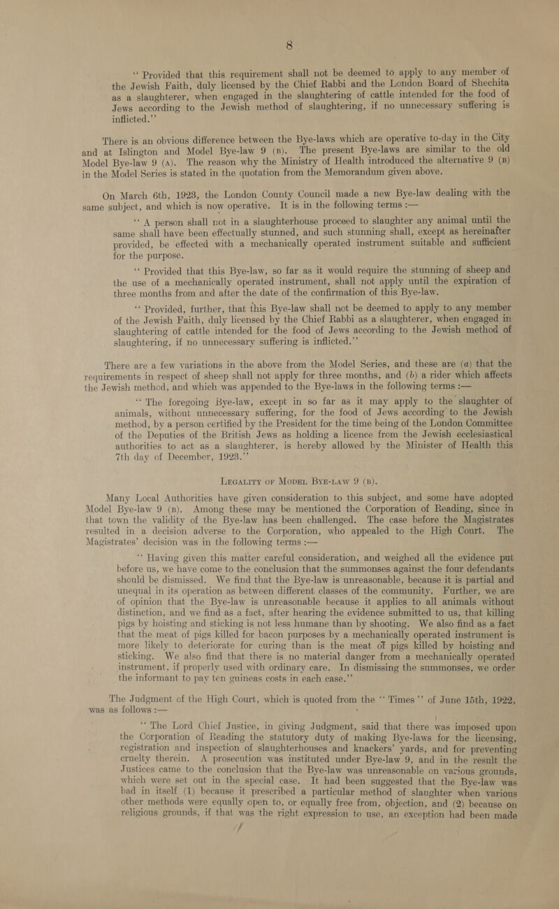 ‘“ Provided that this requirement shall not be deemed to apply to any member of the Jewish Faith, duly licensed by the Chief Rabbi and the London Board of Shechita as a slaughterer, when engaged in the slaughtering of cattle intended for the food of Jews according to the Jewish method of slaughtering, if no unnecessary suffering is inflicted.”’ There is an obvious difference between the Bye-laws which are operative to-day in the City and at Islington and Model Bye-law 9 (8). The present Bye-laws are similar to the old Model Bye-law 9 (A). The reason why the Ministry of Health introduced the alternative 9 (B) in the Model Series is stated in the quotation from the Memorandum given above. On March 6th, 1923, the London County Council made a new Bye-law dealing with the same subject, and which is now operative. It is in the following terms :— ‘4 person shall not in a slaughterhouse proceed to slaughter any animal until the same shall have been effectually stunned, and such stunning shall, except as hereinatter provided, be effected with a mechanically operated instrument suitable and sufficient for the purpose. ‘* Provided that this Bye-law, so far as it would require the stunning of sheep and the use of a mechanically operated instrument, shall not apply until the expiration of three months from and after the date of the confirmation of this Bye-law. ‘‘ Provided, further, that this Bye-law shall not be deemed to apply to any member of the Jewish Faith, duly licensed by the Chief Rabbi as a slaughterer, when engaged in slaughtering of cattle intended for the food of Jews according to the Jewish method of slaughtering, if no unnecessary suffering is inflicted.”’ There are a few variations in the above from the Model Series, and these are (a) that the requirements in respect of sheep shall not apply for three months, and (b) a rider which affects the Jewish method, and which was appended to the Bye-laws in the following terms :— ‘The foregoing Bye-law, except in so far as it may apply to the slaughter of animals, without unnecessary suffering, for the food of Jews according to the Jewish method, by a person certified by the President for the time being of the London Committee of the Deputies of the British Jews as holding a licence from the Jewish ecclesiastical authorities to act as a slaughterer, is hereby allowed by the Minister of Health this 7th day of December, 1923.” Lrcauity or Moprn Byz-Law 9 (8). Many Local Authorities have given consideration to this subject, and some have adopted Model Bye-law 9 (8). Among these may be mentioned the Corporation of Reading, since in that town the validity of the Bye-law has been challenged. The case before the Magistrates resulted in a decision adverse to the Corporation, who appealed to the High Court. The Magistrates’ decision was in the following terms :— ‘“* Having given this matter careful consideration, and weighed all the evidence put before us, we have come to the conclusion that the summonses against the four defendants should be dismissed. We find that the Bye-law is unreasonable, because it is partial and unequal in its operation as between different classes of the community. Further, we are of opinion that the Bye-law is unreasonable because it applies to all animals without distinction, and we find as a fact, after hearing the evidence submitted to us, that killing pigs by hoisting and sticking is not less humane than by shooting. We also find as a fact that the meat of pigs killed for bacon purposes by a mechanically operated instrument is more likely to deteriorate for curing than is the meat of pigs killed by hoisting and sticking. We also find that there is no material danger from a mechanically operated instrument, if properly used with ordinary care. In dismissing the summonses, we order the informant to pay ten cuineas costs in each case.”’ The Judgment of the High Court, which is quoted from the ‘‘ Times ’’ of June 15th, 1922, was as follows :— ; ‘The Lord Chief Justice, in giving Judgment, said that there was imposed upon the Corporation of Reading the statutory duty of making Bye-laws for the licensing, registration and inspection of slaughterhouses and knackers’ yards, and for preventing cruelty therein. A prosecution was instituted under Bye-law 9, and in the result the Justices came to the conclusion that the Bye-law was unreasonable on various grounds, which were set out in the special case. It had been suggested that the Bye-law was bad in itself (1) because it prescribed a particular method of slaughter when various other methods were equally open to, or equally free from, objection, and (2) because on religious grounds, if that was the right expression to use, an exception had been made /