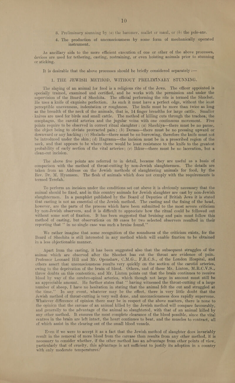3. Preliminary stunning by (a) the hammer, mallet or maul, or (b) the pole-axe. 4. The production of unconsciousness by some form of mechanically operated instrument. As ancillary aids to the more efficient execution of one or other of the above processes, devices are used for tethering, casting, restraining, or even hoisting animals prior to stunning or sticking. It is desirable that the above processes should be briefly considered separately :— 1. THE JEWISH METHOD, WITHOUT PRELIMINARY STUNNING. The slaying of an animal for food is a religious rite of the Jews. The officer appointed is specially trained, examined and certified, and he works with the permission and under the supervision of the Board of Shechita. ‘The official performing the rite is termed the Shochet. He uses a knife of exquisite perfection. As such it must have a perfect edge, without the least perceptible unevenness, indentation or roughness. The knife must be more than twice as long as the breadth of the neck of the animals, that is, 14 finger breadths for large cattle. Smaller ‘knives are used for birds and small cattle. The method of killing cuts through the trachea; the cesophagus, the carotid arteries and the jugular veins with one continuous movement. Five points require to be observed in correct ritual slaughter : (a) Shechiya—there must be no pause, the object being to obviate protracted pain; (b) Derasa—there must be no pressing upward or downward or any hacking ; (c) Shalada—there must be no burrowing, therefore the knife must not be introduced under the skin; (d) Hagrama—the incision must be in a prescribed region of the neck, and that appears to be where there would be least resistance to the knife to the greatest probability of early section of the vital arteries; (e) Ikkur—there must be no laceration, but a clean-cut incision. The above five points are referred to in detail, because they are useful as a basis of comparison with the method of throat-cutting by non-Jewish slaughtermen. The details are taken from an Address on the Jewish methods of slaughtering animals for food, by the tev. Dr. M. Hyamson. The flesh of animals which does not comply with the requirements is termed Terefah. To perform an incision under the conditions set out above it is obviously necessary that the animal should be fixed, and in this country animals for Jewish slaughter are cast by non-Jewish slaughtermen. In a pamphlet published by the Board of Deputies of British Jews it is stated that casting is not an essential of the Jewish method. The casting and the fixing of the head, however, are the parts of the process which have been submitted to the most severe criticism by non-Jewish observers, and it is difficult to appreciate how the ritual could be followed out without some sort of fixation. It has been suggested that bruising and pain must follow this method of casting, but observations on 88 cases by two selected observers resulted in their reporting that ‘‘ in no single case was such a bruise found.”’ We rather imagine that some recognition of the soundness of the criticism exists, for the Board of Shechita is still interested in any method which will enable fixation to be obtained in a less objectionable manner. Apart from the casting, it has been suggested also that the subsequent struggles of the animal which are observed after the Shochet has cut the throat are evidence of pain. Professor Leonard Hill and Mr. Openshaw, C.M.G., F.R.C.S., of the London Hospital, and others assert that unconsciousness results very quickly on the section of the carotid arteries, owing to the deprivation of the brain of blood. Others, and of these Mr. Linton, M.R.C.V.8., throw doubts on this contention, and Mr. Linton points out that the brain continues to receive blood by way of the cerebro-spinal arteries, which though not large in amount must still be an appreciable amount. He further states that ‘‘ having witnessed the throat-cutting of a large number of sheep, I have no hesitation in stating that the animal felt the cut and struggled at the time.’’ In any event, whatever may be the effect, there is very little doubt that the Jewish method of throat-cutting is very well done, and unconsciousness does rapidly supervene. Whatever difference of opinion there may be in respect of the above matters, there is none to the opinion that the carcase of an animal killed by the Jewish method will compare favourably, and generally to the advantage of the animal so slaughtered, with that of an animal killed by any other method. It ensures the most complete clearance of the blood possible, since the vital centres in the brain are left intact, the heart continues to beat, and the muscles to contract, all of which assist in the clearing out of the small blood vessels. Even if we were to accept it as a fact that the Jewish method of slaughter does invariably result in the removal of more blood from the carcase than results from any other method, if is necessary to consider whether, if the other method has an advantage from other points of view, particularly that of cruelty, this advantage is not sufficient to justify its adoption in a country with only moderate temperatures, \