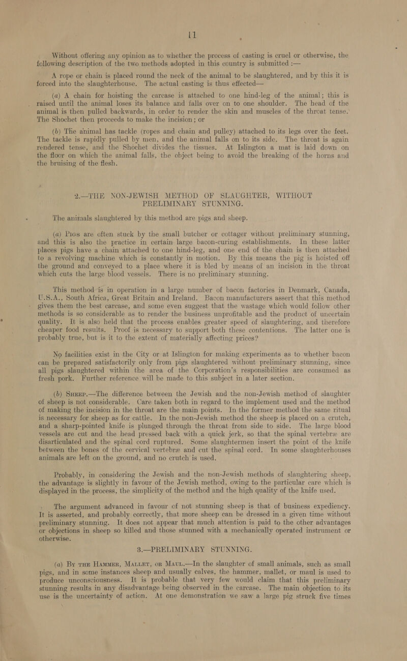 kl Without offering any opinion as to whether the process of casting is cruel or otherwise, the following description of the two methods adopted in this country is submitted :— A rope or chain is placed round the neck of the animal to be slaughtered, and by this it is forced into the slaughterhouse. The actual casting is thus effected— (a) A chain for hoisting the carcase is attached to one hind-leg of the animal; this is raised until the animal loses its balance and falls over on to one shoulder. The head of the animal is then pulled backwards, in order to render the skin and muscles of the throat tense. The Shochet then proceeds to make the incision ; or (b) The animal has tackle (ropes and chain and pulley) attached to its legs over the feet. The tackle is rapidly pulled by men, and the animal falls on to its side. The throat is again rendered tense, and the Shochet divides the tissues. At Islington a mat is laid down on the floor on which the animal falls, the object being to avoid the breaking of the horns and the bruising of the flesh. 2.—THE NON-JEWISH METHOD OF SLAUGHTER, WITHOUT PRELIMINARY STUNNING. The animals slaughtered by this method are pigs and sheep. (a) Pigs are often stuck by the small butcher or cottager without preliminary stunning, and this is also the practice in certain large bacon-curing establishments. In these latter places pigs have a chain attached to one hind-leg, and one end of the chain is then attached to a revolving machine which is constantly in motion. By this means the pig is hoisted off the ground and conveyed to a place where it is bled by means of an incision in the throat which cuts the large blood vessels. There is no preliminary stunning. This method is in operation in a large number of bacon factories in Denmark, Canada, U.S.A., South Africa, Great Britain and Ireland. Bacon manufacturers assert that this method gives them the best carcase, and some even suggest that the wastage which would follow other methods is so considerable as to render the business unprofitable and the product of uncertain quality. It is also held that the process enables greater speed of slaughtering, and therefore cheaper food results. Proof is necessary to support both these contentions. The latter one is probably true, but is it to the extent of materially affecting prices? No facilities exist in the City or at Islington for making experiments as to whether bacon can be prepared satisfactorily only from pigs slaughtered without preliminary stunning, since all pigs slaughtered within the area of the Corporation’s responsibilities are consumed as fresh pork. Further reference will be made to this subject in a later section. (b) Surep.—The difference between the Jewish and the non-Jewish method of slaughter of sheep is not considerable. Care taken both in regard to the implement used and the method of making the incision in the throat are the main points. In the former method the same ritual is necessary for sheep as for cattle. In the non-Jewish method the sheep is placed on a crutch, and a sharp-pointed knife is plunged through the throat from side to side. The large blood vessels are cut and the head pressed back with a quick jerk, so that the spinal vertebre are disarticulated and the spinal cord ruptured. Some slaughtermen insert the point of the knife between the bones of the cervical vertebre and cut the spinal cord. In some slaughterhouses animals are left on the ground, and no crutch is used. Probably, in considering the Jewish and the non-Jewish methods of slaughtering sheep, the advantage is slightly in favour of the Jewish method, owing to the particular care which is displayed in the process, the simplicity of the method and the high quality of the knife used. The argument advanced in favour of not stunning sheep is that of business expediency. It is asserted, and probably correctly, that more sheep can be dressed in a given time without preliminary stunning. It does not appear that much attention is paid to the other advantages or objections in sheep so killed and those stunned with a mechanically operated instrument or otherwise. 3.—PRELIMINARY STUNNING. (a) By roe Hammer, Mauer, on Mavu.—In the slaughter of small animals, such as small pigs, and in some instances sheep and usually calves, the hammer, mallet, or maul is used to produce unconsciousness. It is probable that very few would claim that this preliminary stunning results in any disadvantage being observed in the carcase. The main objection to its use is the uncertainty of action. At one demonstration we saw a large pig struck five times