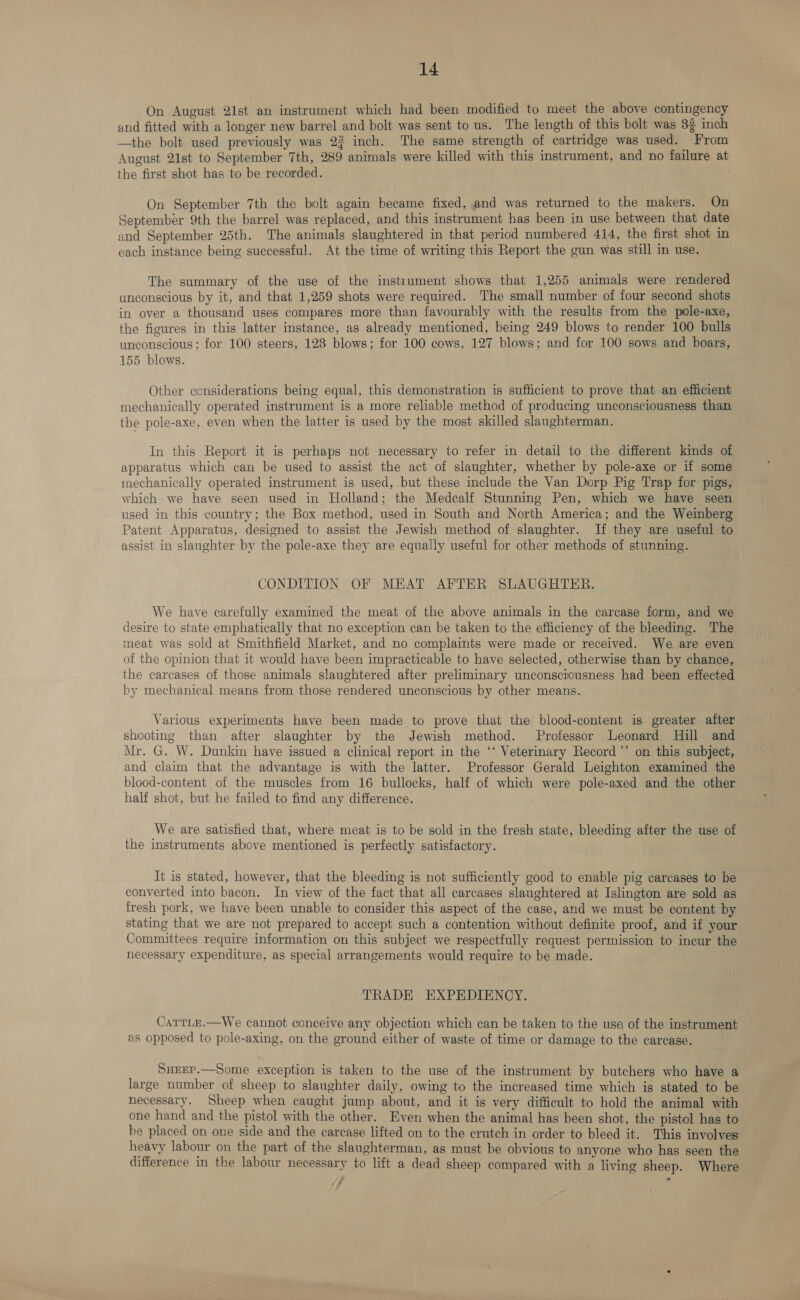 On August 21st an instrument which had been modified to meet the above contingency and fitted with a longer new barrel and bolt was sent to us. The length of this bolt was 3g inch —the bolt used previously was 22 inch. The same strength of cartridge was used. From August 21st to September 7th, 289 animals were killed with this instrument, and no failure at the first shot has to be recorded. On September 7th the bolt again became fixed, and was returned to the makers. On September 9th the barrel was replaced, and this instrument has been in use between that date and September 25th. The animals slaughtered in that period numbered 414, the first shot in each instance being successful. At the time of writing this Report the gun was still in use. The summary of the use of the instrument shows that 1,255 animals were rendered unconscious by it, and that 1,259 shots were required. The small number of four second shots in over a thousand uses compares more than favourably with the results from the pole-axe, the figures in this latter instance, as already mentioned, being 249 blows to render 100 bulls unconscious; for 100 steers, 128 blows; for 100 cows, 127 blows; and for 100 sows and boars, 155 blows. Other considerations being equal, this demonstration is sufficient to prove that an efficient mechanically operated instrument is a more reliable method of producing unconsciousness than the pole-axe, even when the latter is used by the most skilled slaughterman. In this Report it is perhaps not necessary to refer in detail to the different kinds of apparatus which can be used to assist the act of slaughter, whether by pole-axe or if some mechanically operated instrument is used, but these include the Van Dorp Pig Trap for pigs, which we have seen used in Holland; the Medcalf Stunning Pen, which we have seen used in this country; the Box method, used in South and North America; and the Weinberg Patent Apparatus, designed to assist the Jewish method of slaughter. If they are useful to assist in slaughter by the pole-axe they are equally useful for other methods of stunning. CONDITION OF MEAT AFTER SLAUGHTER. We have carefully examined the meat of the above animals in the carcase form, and we desire to state emphatically that no exception can be taken to the efficiency of the bleeding. The meat was sold at Smithfield Market, and no complaints were made or received. We. are even of the opinion that it would have been impracticable to have selected, otherwise than by chance, the carcases of those animals slaughtered after preliminary unconsciousness had been effected by mechanical means from those rendered unconscious by other means. Various experiments have been made to prove that the blood-content is greater after shooting than after slaughter by the Jewish method. Professor Leonard Hill and Mr. G. W. Dunkin have issued a clinical report in the ‘‘ Veterinary Record ’’ on this subject, and claim that the advantage is with the latter. Professor Gerald Leighton examined the blood-content of the muscles from 16 bullocks, half of which were pole-axed and the other half shot, but he failed to find any difference. We are satisfied that, where meat is to be sold in the fresh state, bleeding after the use of the instruments above mentioned is perfectly satisfactory. It is stated, however, that the bleeding is not sufficiently good to enable pig carcases to be converted into bacon. In view of the fact that all carcases slaughtered at Islington are sold as fresh pork, we have been unable to consider this aspect of the case, and we must be content by stating that we are not prepared to accept such a contention without definite proof, and if your Committees require information on this subject we respectfully request permission to incur the necessary expenditure, as special arrangements would require to be made. TRADE EXPEDIENCY. CarrLe.—We cannot conceive any objection which can be taken to the use of the instrument as opposed to pole-axing, on the ground either of waste of time or damage to the carcase. SuEEP.—Some exception is taken to the use of the instrument by butchers who have a large number of sheep to slaughter daily, owing to the increased time which is stated to be necessary. Sheep when caught jump about, and it is very difficult to hold the animal with one hand and the pistol with the other. Even when the animal has been shot, the pistol has to be placed on one side and the carcase lifted on to the crutch in order to bleed it. This involves: heavy labour on the part of the slaughterman, as must be obvious to anyone who has seen the difference in the labour necessary to lift a dead sheep compared with a living sheep. Where } :