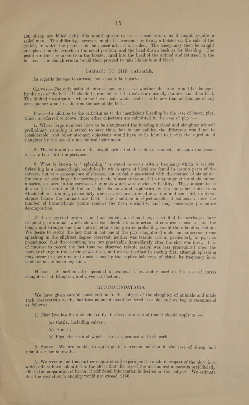 100 sheep are killed daily this would appear to be a consideration, as it might require a relief man. The difficulty, however, might be overcome by fixing a holster on the side of the crutch, in which the pistol could be placed after it is loaded. The sheep may then be caught and placed on the crutch in the usual position, and the head drawn back as for bleeding. The pistol can then be taken from the holster, fired into the head of the animal and returned to the holster. The slaughterman would then proceed to take his knife and bleed. DAMAGE TO THE CARCASE. As regards damage to carcase, none has to be reported. Cauves.—The only point of interest was to observe whether the brain would be damaged by the use of the bolt. It should be remembered that calves are usually stunned and then bled. The limited investigation which we have made would lead us to believe that no damage of any consequence would result from the use of the bolt. Pics.—In addition to the criticism as to the insufficient bleeding in the case of bacon pigs, which is referred to above, three other objections are submitted in the case of pigs :— 1. Where large numbers have to be slaughtered the hoisting method and slaughter without preliminary stunning is stated to save time, but in our opinion the difference would not be considerable, and other stronger objections would have to be found to justify the rejection of slaughter by the use of a mechanical instrument. . 2. The skin and tissues in the neighbourhood of the bolt are stained, but again this seems to us to be of little importance. | 3. What is known as “ splashing’’ is stated to occur with a frequency which is serious. Splashing is a hemorrhagic condition in which spots of blood are found in certain parts of the carcase, not as a consequence of disease, but probably associated with the method of slaughter. Punctate, or even larger hemorrhages in the muscular tissue of the diaphragmatic and abdominal muscles, are seen in the carcases of animals which were obviously healthy. These appear to be due to the laceration of the muscular elements and capillaries by the muscular contractions which follow stunning, particularly when several are stunned at a time and some little interval elapses before the animals are bled. The condition is objectionable, if extensive, since the number of hemorrhagic points renders the flesh unsightly, and may encourage premature decomposition. If the suggested origin is as thus stated, we should expect to find hemorrhages more frequently in animals which showed considerable tetanic action after unconsciousness, and the longer and stronger was this state of tetanus the greater probability would there be of splashing. We desire to record the fact that in not one of the pigs slaughtered under our supervision was splashing in the slightest degree observed, neither was tetanic action, particularly in pigs, so pronounced that throat-cutting was not practicable immediately after the shot was fired. It is cf interest to record the fact that we observed tetanic action was less pronounced when the heavier charge in the cartridge was used, and we are justified in stating that, although splashing may occur in pigs rendered unconscious by the captive-bolt type of pistol, its frequency is so small as not to be an objection. Horsns.—A mechanically operated instrument is invariably used in the case of horses slaughtered at Islington, and gives satisfaction. RECOMMENDATIONS. We have given careful consideration to the subject of the slaughter of animals and made such observations as the facilities at our disposal rendered possible, and we beg to recommend as follows :— . 1. That Bye-law 9 (z) be adopted by the Corporation, and that it should apply to :— (a) Cattle, including calves; (b) Horses; (c) Pigs, the flesh of which is to be consumed as fresh pork. 2. Suzep.—We are unable to agree as to a recommendation in the case of sheep, and submit a rider herewith. 3. We recommend that further enquiries and experiment be made in respect of the objections which others have submitted to the effect that the use of the mechanical apparatus prejudicially affects the preparation of bacon, if additional information is desired on this subject. We estimate that the cost of such enquiry would not exceed £150.