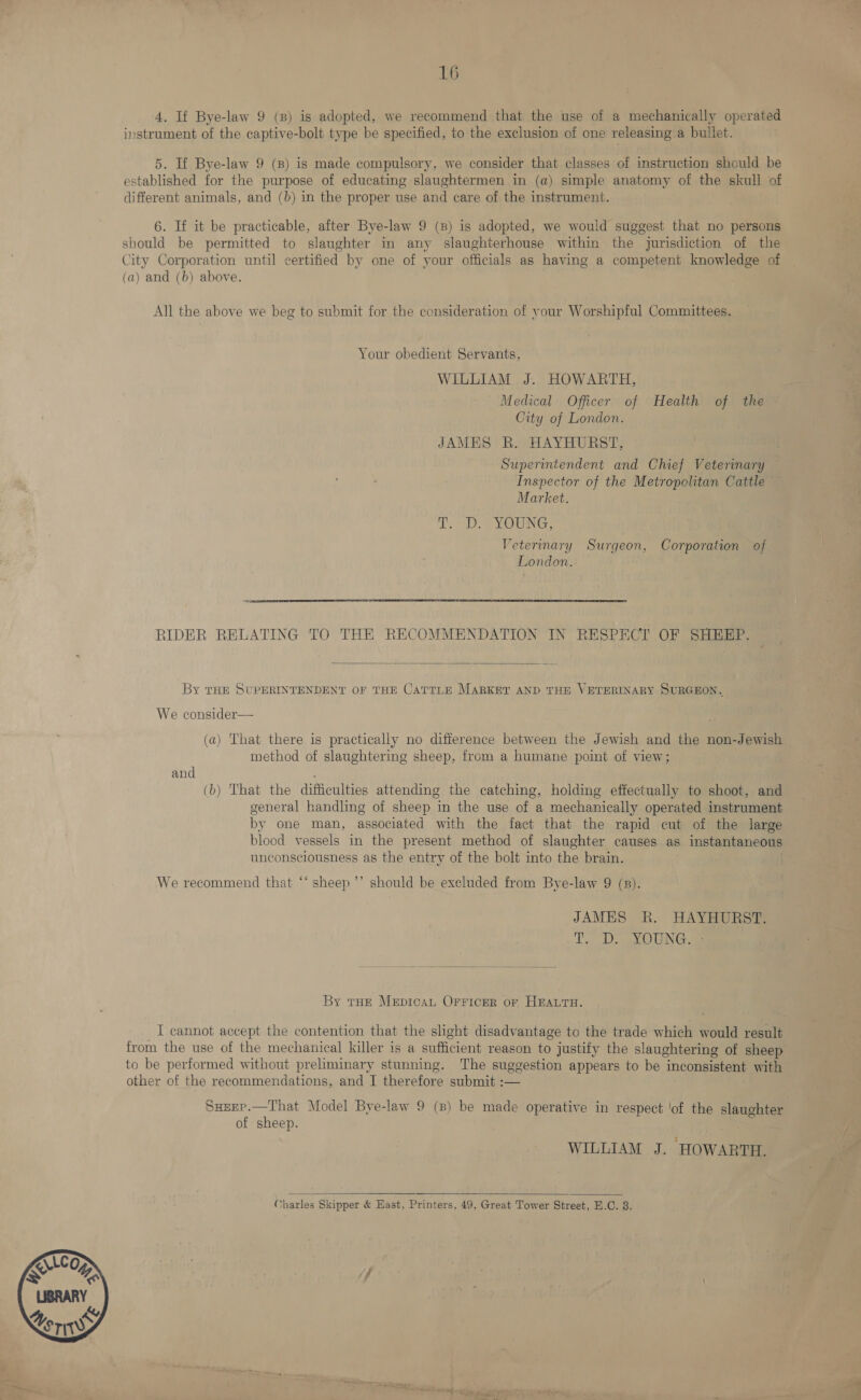  4. If Bye-law 9 (B) is adopted, we recommend that the use of a mechanically operated instrument of the captive-bolt type be specified, to the exclusion of one releasing a bullet. 5. If Bye-law 9 (8) is made compulsory, we consider that classes of instruction should be established for the purpose of educating slaughtermen in (a) simple anatomy of the skull of different animals, and (b) in the proper use and care of the instrument. 6. If it be practicable, after Bye-law 9 (8) is adopted, we would suggest that no persons should be permitted to slaughter in any slaughterhouse within the jurisdiction of the City Corporation until certified by one of your officials as having a competent knowledge of (a) and (b) above. | All the above we beg to submit for the consideration of your Worshipful Committees. Your obedient Servants, WILLIAM J. HOWARTH, Medical Officer of Health of the City of London. JAMES R. HAYHURST, Superintendent and Chief Veterinary Inspector of the Metropolitan Cattle Market. DDE MOWING, Vetermary Surgeon, Corporation of London. RIDER RELATING TO THE RECOMMENDATION IN RESPECT OF SHEEP.  By THE SUPERINTENDENT OF THE CATTLE MARKET AND THE VETERINARY SURGEON. We consider— (a) That there is practically no difference between the Jewish and the non-Jewish method of slaughtering sheep, from a humane point of view; and ; (b) That the difficulties attending the catching, holding effectually to shoot, and general handling of sheep in the use of a mechanically operated instrument by one man, associated with the fact that the rapid cut of the large blood vessels in the present method of slaughter causes as instantaneous unconsciousness as the entry of the bolt into the brain. “)) We recommend that “‘ sheep ’’ should be excluded from Bye-law 9 (s). JAMES R. HAYHURST. Te D. SOUNG SS  By tHe Mepican Orricer or HmALTH. I cannot accept the contention that the slight disadvantage to the trade which would result from the use of the mechanical killer is a sufficient reason to justify the slaughtering of sheep to be performed without preliminary stunning. The suggestion appears to be inconsistent with other of the recommendations, and I therefore submit :— Sseep.—That Model Bye-law 9 (8) be made operative in respect ‘of the slaughter of sheep. WILLIAM J. HOWARTH.   Charles Skipper &amp; East, Printers, 49, Great Tower Street, E.G. 3.