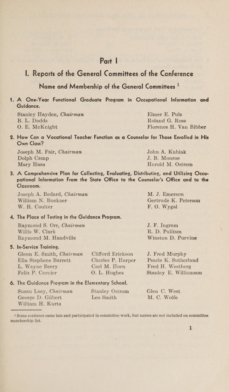 Part | |. Reports of the General Committees of the Conference Name and Membership of the General Committees ! 1. A One-Year Functional Graduate Program in Occupational Information and Guidance. Stanley Hayden, Chairman Elmer E. Puls B. L. Dodds Roland G. Ross O. E. McKnight Florence H. Van Bibber 2. How Can a Vocational Teacher Function as a Counselor for Those Enrolled in His Own Class? Joseph M. Fair, Chairman John A. Kubiak Dolph Camp J. B. Monroe Mary Haas Harold M. Ostrem 3. A Comprehensive Plan for Collecting, Evaluating, Distributing, and Utilizing Occu- pational Information From the State Office to the Counselor’s Office and to the Classroom. Joseph A. Bedard, Chairman M. J. Emerson William N. Buckner Gertrude K. Peterson W. H. Coulter F. O. Wygal 4. The Place of Testing in the Guidance Program. Raymond S. Orr, Chairman J. F. Ingram Willis W. Clark R. D. Pulliam Raymond M. Handville Winston D. Purvine 5. In-Service Training. Glenn E. Smith, Chairman Clifford Erickson J. Fred Murphy Ella Stephens Barrett Charles P. Harper Pearle K. Sutherland L. Wayne Beery Carl M. Horn Fred H. Westberg Felix P. Cornier O. L. Hughes Stanley E. Williamson 6. The Guidance Program in the Elementary School. Susan Lacy, Chairman Stanley Ostrom Glen C. West George D. Gilbert Leo Smith M. C. Wolfe William H. Kurtz 1 Some conferees came late and participated in committee work, but names are not included on committee membership list.