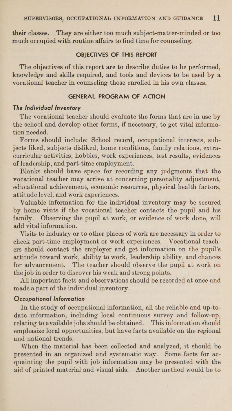 their classes. They are either too much subject-matter-minded or too much occupied with routine affairs to find time for counseling. OBJECTIVES OF THIS REPORT The objectives of this report are to describe duties to be performed, knowledge and skills required, and tools and devices to be used by a vocational teacher in counseling those enrolled in his own classes. GENERAL PROGRAM OF ACTION The Individual Inventory The vocational teacher should evaluate the forms that are in use by the school and develop other forms, if necessary, to get vital informa- tion needed. Forms should include: School record, occupational interests, sub- jects liked, subjects disliked, home conditions, family relations, extra- curricular activities, hobbies, work experiences, test results, evidences of leadership, and part-time employment. Blanks should have space for recording any judgments that the vocational teacher may arrive at concerning personality adjustment, educational achievement, economic resources, physical health factors, attitude level, and work experiences. Valuable information for the individual inventory may be secured by home visits if the vocational teacher contacts the pupil and his family. Observing the pupil at work, or evidence of work done, will add vital information. Visits to industry or to other places of work are necessary in order to check part-time employment or work experiences. Vocational teach- ers should contact the employer and get information on the pupil’s attitude toward work, ability to work, leadership ability, and chances for advancement. The teacher should observe the pupil at work on the job in order to discover his weak and strong points. All important facts and observations should be recorded at once and made a part of the individual inventory. Occupational Information In the study of occupational information, all the reliable and up-to- date information, including local continuous survey and follow-up, relating to available jobs should be obtained. This information should emphasize local opportunities, but have facts available on the regional and national trends. When the material has been collected and analyzed, it should be presented in an organized and systematic way. Some facts for ac- quainting the pupil with job information may be presented with the aid of printed material and visual aids. Another method would be to