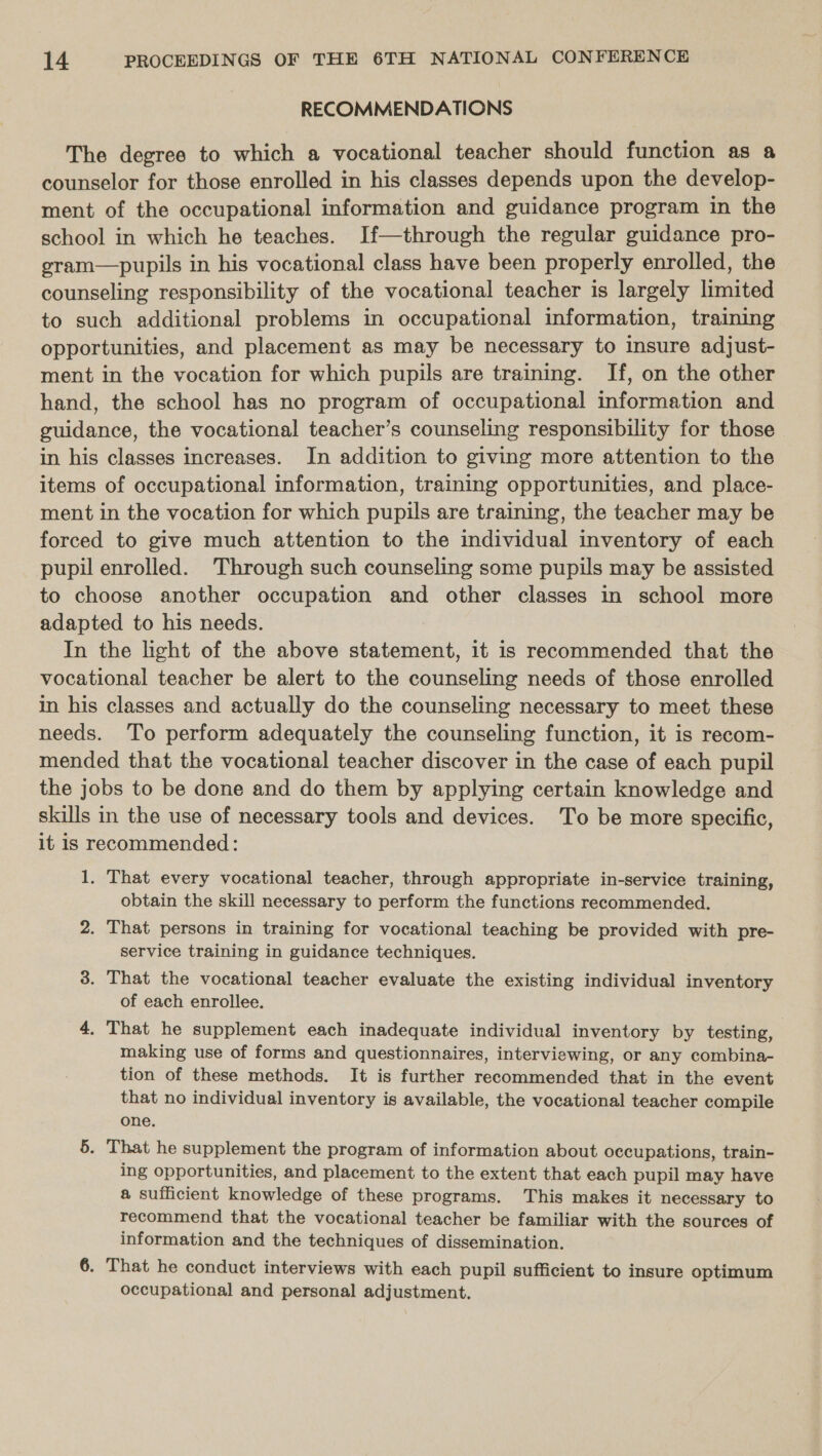 RECOMMENDATIONS The degree to which a vocational teacher should function as a counselor for those enrolled in his classes depends upon the develop- ment of the occupational information and guidance program in the school in which he teaches. If—through the regular guidance pro- gram—pupils in his vocational class have been properly enrolled, the counseling responsibility of the vocational teacher is largely limited to such additional problems in occupational information, training opportunities, and placement as may be necessary to insure adjust- ment in the vocation for which pupils are training. If, on the other hand, the school has no program of occupational information and guidance, the vocational teacher’s counseling responsibility for those in his classes increases. In addition to giving more attention to the items of occupational information, training opportunities, and place- ment in the vocation for which pupils are training, the teacher may be forced to give much attention to the individual inventory of each pupil enrolled. Through such counseling some pupils may be assisted to choose another occupation and other classes in school more adapted to his needs. In the light of the above statement, it is recommended that the vocational teacher be alert to the counseling needs of those enrolled in his classes and actually do the counseling necessary to meet these needs. To perform adequately the counseling function, it is recom- mended that the vocational teacher discover in the case of each pupil the jobs to be done and do them by applying certain knowledge and skills in the use of necessary tools and devices. To be more specific, it is recommended: 1, That every vocational teacher, through appropriate in-service training, obtain the skill necessary to perform the functions recommended. 2. That persons in training for vocational teaching be provided with pre- service training in guidance techniques. 3. That the vocational teacher evaluate the existing individual inventory of each enrollee. 4, That he supplement each inadequate individual inventory by testing, making use of forms and questionnaires, interviewing, or any combina- tion of these methods. It is further recommended that in the event that no individual inventory is available, the vocational teacher compile one. 5. That he supplement the program of information about occupations, train- ing opportunities, and placement to the extent that each pupil may have a sufficient knowledge of these programs. This makes it necessary to recommend that the vocational teacher be familiar with the sources of information and the techniques of dissemination. 6. That he conduct interviews with each pupil sufficient to insure optimum occupational and personal adjustment.