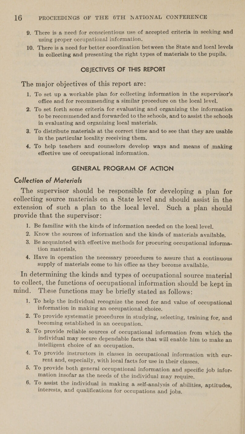 9. There is a need for conscientious use of accepted criteria in seeking and using proper occupational information. 10. There is a need for better coordination between the State and local levels in collecting and presenting the right types of materials to the pupils. OBJECTIVES OF THIS REPORT The major objectives of this report are: 1. To set up a workable plan for collecting information in the supervisor’s office and for recommending a similar procedure on the local level. 2. To set forth some criteria for evaluating and organizing the information to be recommended and forwarded to the schools, and to assist the schools in evaluating and organizing local materials. 3. To distribute materials at the correct time and to see that they are usable in the particular locality receiving them. 4. To help teachers and counselors develop ways and means of making effective use of occupational information. GENERAL PROGRAM OF ACTION Collection of Materials The supervisor should be responsible for developing a plan for collecting source materials on a State level and should assist in the extension of such a plan to the local level. Such a plan should provide that the supervisor: 1. Be familiar with the kinds of information needed on the local level. 2. Know the sources of information and the kinds of materials available. 3. Be acquainted with effective methods for procuring occupational informa- tion materials. 4. Have in operation the necessary procedures to assure that a continuous supply of materials come to his office as they become available. In determining the kinds and types of occupational source material to collect, the functions of occupational information should be kept in mind. These functions may be briefly stated as follows: 1. To help the individual recognize the need for and value of occupational information in making an occupational choice. 2. To provide systematic procedures in studying, selecting, training for, and becoming established in an occupation. 3. To provide reliable sources of occupational information from which the individual may secure dependable facts that will enable him to make an intelligent choice of an occupation. 4. To provide instructors in classes in occupational information with cur- rent and, especially, with local facts for use in their classes. 5. To provide both general occupational information and specific job infor- mation insofar as the needs of the individual may require. 6. To assist the individual in making a self-analysis of abilities, aptitudes, interests, and qualifications for occupations and jobs.
