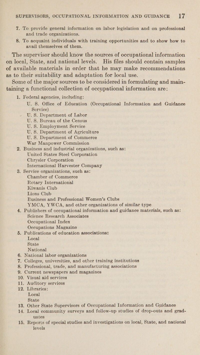 (e 8. To provide general information on labor legislation and on professional and trade organizations. To acquaint individuals with training opportunities and to show how to avail themselves of them. 1. Federal agencies, including: U. S. Office of Education (Occupational Information and Guidance Service) U.S. Department of Labor U.S. Bureau of the Census U.S. Employment Service U.S. Department of Agriculture U. 8. Department of Commerce War Manpower Commission United States Steel Corporation Chrysler Corporation International Harvester Company Service organizations, such as: Chamber of Commerce Rotary International Kiwanis Club Lions Club Business and Professional Women’s Clubs YMCA, YWCA, and other organizations of similar type Science Research Associates Occupational Index Occupations Magazine Publications of education associations: Local State National Current newspapers and magazines Visual aid services Libraries: Local State Other State Supervisors of Occupational Information and Guidance Local community surveys and follow-up studies of drop-outs and grad- uates Reports of special studies and investigations on local, State, and national levels