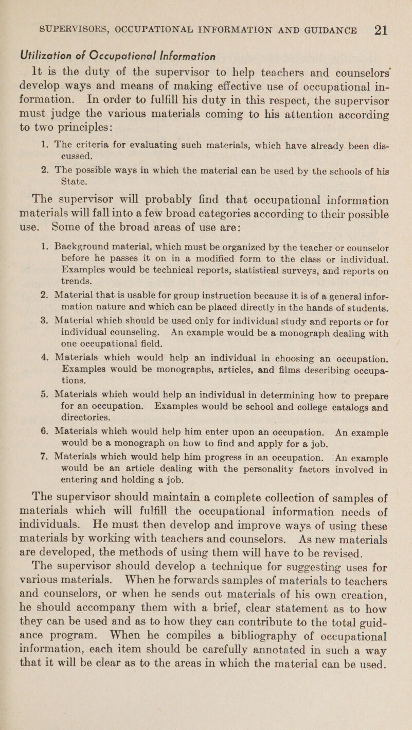 Utilization of Occupational Information It is the duty of the supervisor to help teachers and counselors develop ways and means of making effective use of occupational in- formation. In order to fulfill his duty in this respect, the supervisor must judge the various materials coming to his attention according to two principles: 1. The criteria for evaluating such materials, which have already been dis- cussed. 2. The possible ways in which the material can be used by the schools of his State. The supervisor will probably find that occupational information materials will fall into a few broad categories according to their possible use. Some of the broad areas of use are: 1. Background material, which must be organized by the teacher or counselor before he passes it on in a modified form to the class or individual. Examples would be technical reports, statistical surveys, and reports on trends. 2. Material that is usable for group instruction because it is of a general infor- mation nature and which can be placed directly in the hands of students. 3. Material which should be used only for individual study and reports or for individual counseling. An example would be a monograph dealing with one occupational field. 4, Materials which would help an individual in choosing an occupation. Examples would be monographs, articles, and films describing occupa- tions. 5. Materials which would help an individual in determining how to prepare for an occupation. Examples would be school and college catalogs and directories. 6. Materials which would help him enter upon an occupation. An example would be a monograph on how to find and apply for a job. 7. Materials which would help him progress in an occupation. An example would be an article dealing with the personality factors involved in entering and holding a job. The supervisor should maintain a complete collection of samples of materials which will fulfill the occupational information needs of individuals. He must then develop and improve ways of using these materials by working with teachers and counselors. As new materials are developed, the methods of using them will have to be revised. The supervisor should develop a technique for suggesting uses for various materials. When he forwards samples of materials to teachers and counselors, or when he sends out materials of his own creation, he should accompany them with a brief, clear statement as to how they can be used and as to how they can contribute to the total guid- ance program. When he compiles a bibliography of occupational information, each item should be carefully annotated in such a way that it will be clear as to the areas in which the material can be used.