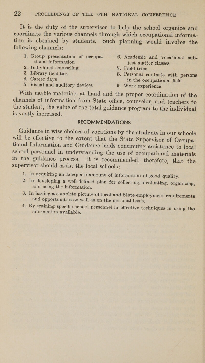 It is the duty of the supervisor to help the school organize and coordinate the various channels through which occupational informa- tion is obtained by students. Such planning would involve the following channels: 1. Group presentation of occupa- 6. Academic and vocational sub- tional information ject matter classes 2. Individual counseling 7. Field trips 3. Library facilities 8. Personal contacts with persons 4. Career days in the occupational field 5. Visual and auditory devices 9. Work experience With usable materials at hand and the proper coordination of the channels of information from State office, counselor, and teachers to the student, the value of the total guidance program to the individual is vastly increased. RECOMMENDATIONS Guidance in wise choices of vocations by the students in our schools will be effective to the extent that the State Supervisor of Occupa- tional Information and Guidance lends continuing assistance to local school personnel in understanding the use of occupational materials in the guidance process. It is recommended, therefore, that the supervisor should assist the local schools: 1. In acquiring an adequate amount of information of good quality. 2. In developing a well-defined plan for collecting, evaluating, organizing, and using the information. 3. In having a complete picture of local and State employment requirements and opportunities as well as on the national basis. 4, By training specific school personnel in effective techniques in using the information available.