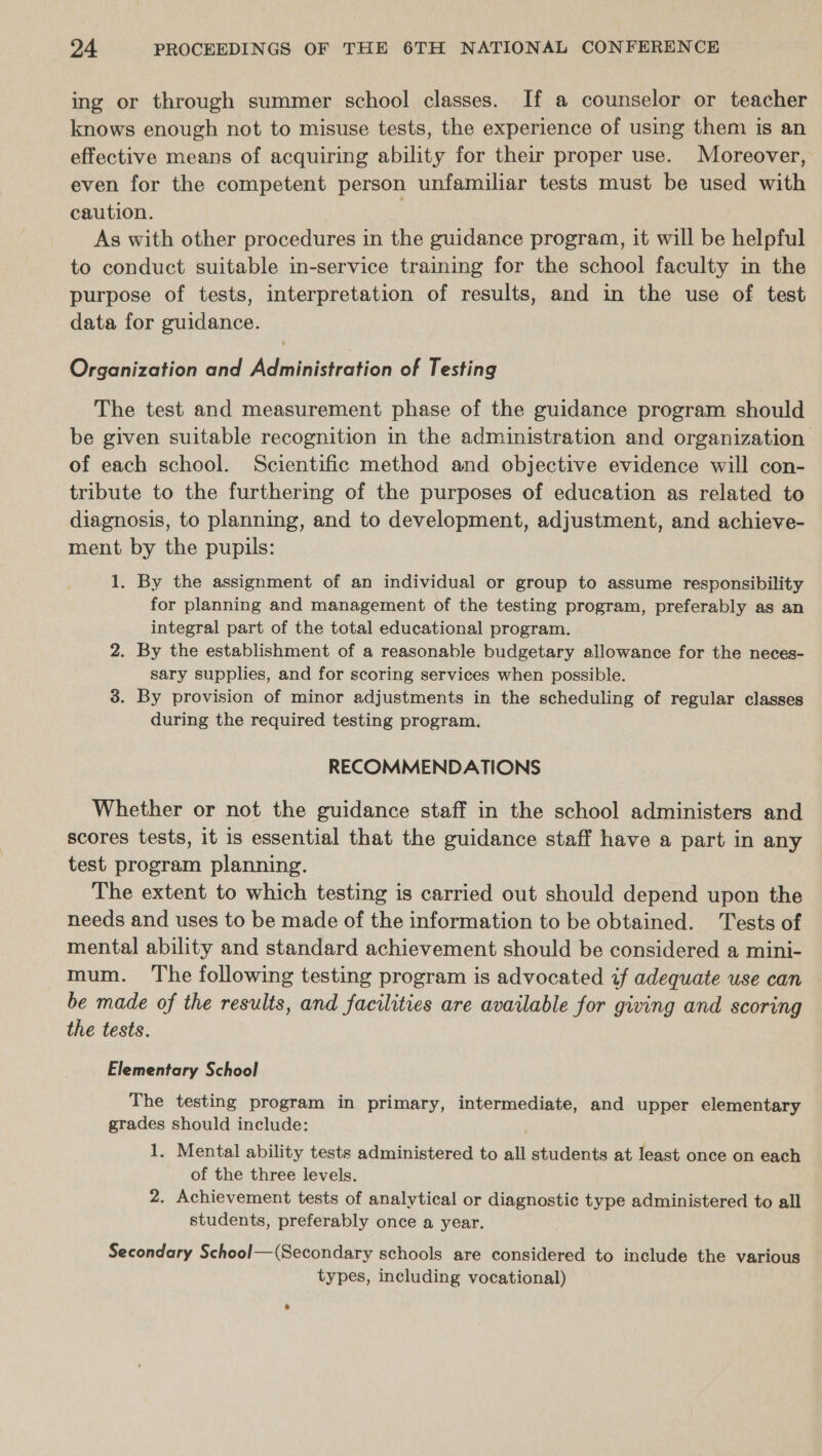 ing or through summer school classes. If a counselor or teacher knows enough not to misuse tests, the experience of using them is an effective means of acquiring ability for their proper use. Moreover, even for the competent person unfamiliar tests must be used with caution. As with other procedures in the guidance program, it will be helpful to conduct suitable in-service training for the school faculty in the purpose of tests, interpretation of results, and in the use of test data for guidance. Organization and Administration of Testing The test and measurement phase of the guidance program should be given suitable recognition in the administration and organization of each school. Scientific method and objective evidence will con- tribute to the furthering of the purposes of education as related to diagnosis, to planning, and to development, adjustment, and achieve- ment by the pupils: 1. By the assignment of an individual or group to assume responsibility for planning and management of the testing program, preferably as an integral part of the total educational program. 2. By the establishment of a reasonable budgetary allowance for the neces- sary supplies, and for scoring services when possible. 3. By provision of minor adjustments in the scheduling of regular classes during the required testing program. RECOMMENDATIONS Whether or not the guidance staff in the school administers and scores tests, it is essential that the guidance staff have a part in any test program planning. The extent to which testing is carried out should depend upon the needs and uses to be made of the information to be obtained. Tests of mental ability and standard achievement should be considered a mini- mum. The following testing program is advocated if adequate use can be made of the results, and facilities are available for giving and scoring the tests. Elementary School The testing program in primary, intermediate, and upper elementary grades should include: 1, Mental ability tests administered to all students at least once on each of the three levels. 2. Achievement tests of analytical or diagnostic type administered to all students, preferably once a year. Secondary School—(Secondary schools are considered to include the various types, including vocational)