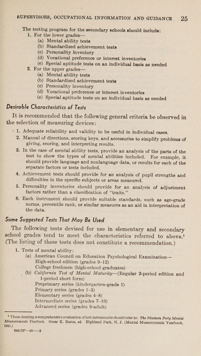 The testing program for the secondary schools should include: 1. For the lower grades— (a) Mental ability tests (b) Standardized achievement tests (c) Personality inventory (d) Vocational preference or interest inventories (e) Special aptitude tests on an individual basis as needed 2. For the upper grades— (a) Mental ability tests (b) Standardized achievement tests (c) Personality inventory (d) Vocational preference or interest inventories (e) Special aptitude tests on an individual basis as needed Desirable Characteristics of Tests It is recommended that the following general criteria be observed in the selection of measuring devices: 1. Adequate reliability and validity to be useful in individual cases. 2. Manual of directions, scoring keys, and accessories to simplify problems of giving, scoring, and interpreting results. 3. In the case of mental ability tests, provide an analysis of the parts of the test to show the types of mental abilities included. For example, it should provide language and nonlanguage data, or results for each of the separate factors or tests included. 4. Achievement tests should provide for an analysis of pupil strengths and difficulties in the specific subjects or areas measured. 5. Personality inventories should provide for an analysis of adjustment factors rather than a classification of “traits.’’ 6. Each instrument should provide suitable standards, such as age-grade norms, percentile rank, or similar measures as an aid in interpretation of the data. Some Suggested Tests That May Be Used The following tests devised for use in elementary and secondary school grades tend to meet the characteristics referred to above. (The listing of these tests does not constitute a recommendation.) 1. Tests of mental ability: (a) American Council on Education Psychological Examination— High-school edition (grades 9-12) College freshmen (high-school graduates) _ (b) California Test of Mental Maturity—(Regular 2-period edition and 1-period short form) Preprimary series (kindergarten-grade 1) Primary series (grades 1-3) Elementary series (grades 4-8) Intermediate series (grades 7-10) Advanced series (grades 9-adult) 1 Those desiring a comprehensive evaluation of test instruments should refer to: The Nineteen Forty Mental Measurements Yearbook. Oscar K. Buros, ed. Highland Park, N. J. (Mental Measurements Yearbook, 1941.) 648153°—45——-3