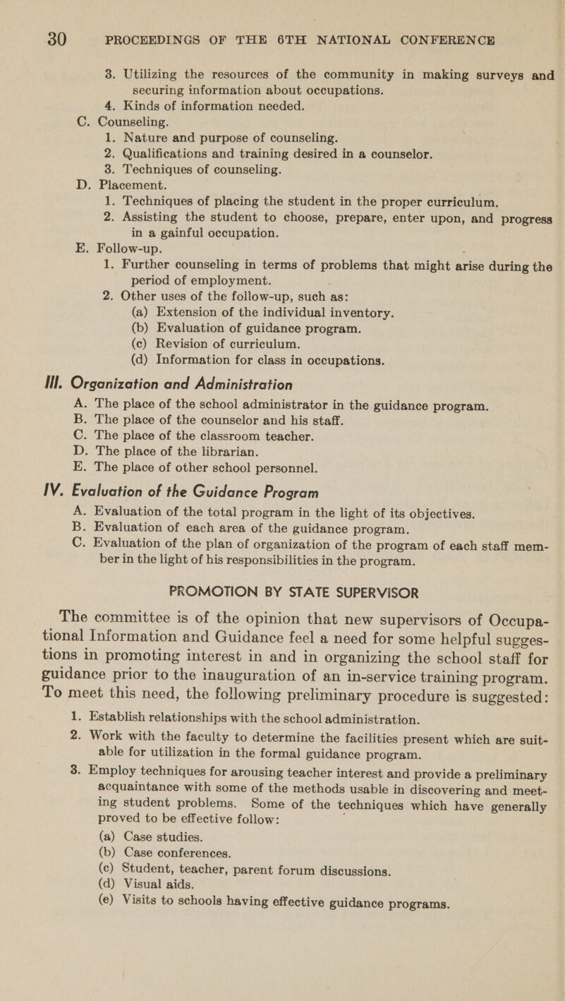 3. Utilizing the resources of the community in making surveys and securing information about occupations. 4. Kinds of information needed. C. Counseling. 1. Nature and purpose of counseling. 2. Qualifications and training desired in a counselor. 3. Techniques of counseling. D. Placement. . 1. Techniques of placing the student in the proper curriculum. 2. Assisting the student to choose, prepare, enter upon, and progress in a gainful occupation. E. Follow-up. 1, Further counseling in terms of problems that might arise during the period of employment. 2. Other uses of the follow-up, such as: (a) Extension of the individual inventory. (b) Evaluation of guidance program. (c) Revision of curriculum. (d) Information for class in occupations. Il. Organization and Administration . The place of the school administrator in the guidance program. . The place of the counselor and his staff. . The place of the classroom teacher. . The place of the librarian. . The place of other school personnel. yon p IV. Evaluation of the Guidance Program A. Evaluation of the total program in the light of its objectives. B. Evaluation of each area of the guidance program. C. Evaluation of the plan of organization of the program of each staff mem- ber in the light of his responsibilities in the program. PROMOTION BY STATE SUPERVISOR The committee is of the opinion that new supervisors of Occupa- tional Information and Guidance feel a need for some helpful sugges- tions in promoting interest in and in organizing the school staff for guidance prior to the inauguration of an in-service training program. To meet this need, the following preliminary procedure is suggested: 1. Establish relationships with the school administration. 2. Work with the faculty to determine the facilities present which are suit- able for utilization in the formal guidance program. 3. Employ techniques for arousing teacher interest and provide a preliminary acquaintance with some of the methods usable in discovering and meet- ing student problems. Some of the techniques which have generally proved to be effective follow: (a) Case studies. (b) Case conferences. (c) Student, teacher, parent forum discussions. (d) Visual aids. (e) Visits to schools having effective guidance programs.