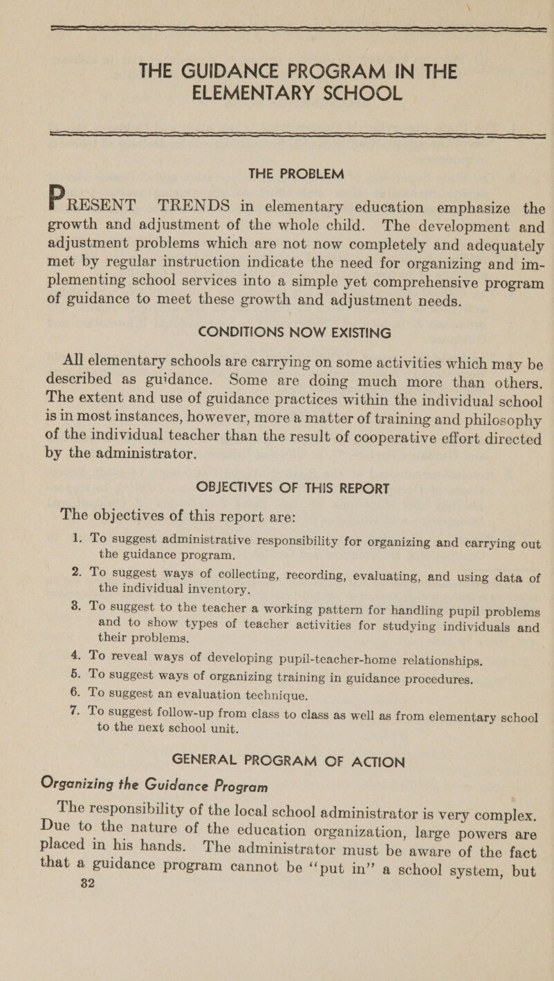  THE GUIDANCE PROGRAM IN THE ELEMENTARY SCHOOL  THE PROBLEM PResEn T TRENDS in elementary education emphasize the growth and adjustment of the whole child. The development and adjustment problems which are not now completely and adequately met by regular instruction indicate the need for organizing and im- plementing school services into a simple yet comprehensive program of guidance to meet these growth and adjustment needs. CONDITIONS NOW EXISTING All elementary schools are carrying on some activities which may be described as guidance. Some are doing much more than others. The extent and use of guidance practices within the individual school is in most instances, however, more a matter of training and philosophy of the individual teacher than the result of cooperative effort directed by the administrator. OBJECTIVES OF THIS REPORT The objectives of this report are: 1. To suggest administrative responsibility for organizing and carrying out the guidance program. 2. To suggest ways of collecting, recording, evaluating, and using data of the individual inventory. 3. To suggest to the teacher a working pattern for handling pupil problems and to show types of teacher activities for studying individuals and their problems. . To reveal ways of developing pupil-teacher-home relationships. . To suggest ways of organizing training in guidance procedures. . To suggest an evaluation technique. NIMS of . To suggest follow-up from class to class as well as from elementary school to the next school unit. GENERAL PROGRAM OF ACTION Organizing the Guidance Program The responsibility of the local school administrator is very complex. Due to the nature of the education organization, large powers are placed in his hands. The administrator must be aware of the fact that a guidance program cannot be ‘put in” a school system, but 82