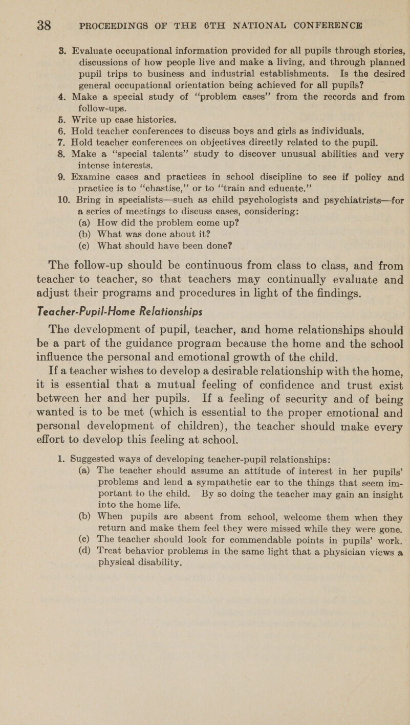 3. Evaluate occupational information provided for all pupils through stories, discussions of how people live and make a living, and through planned pupil trips to business and industrial establishments. Is the desired general occupational orientation being achieved for all pupils? . Make a special study of ‘‘problem cases’? from the records and from follow-ups. . Write up case histories. . Hold teacher conferences to discuss boys and girls as individuals. . Hold teacher conferences on objectives directly related to the pupil. Make a “special talents’? study to discover unusual abilities and very intense interests. 9. Examine cases and practices in school discipline to see if policy and practice is to ‘‘chastise,’”’ or to “train and educate.”’ 10. Bring in specialists—such as child psychologists and psychiatrists—for a series of meetings to discuss cases, considering: (a) How did the problem come up? (b) What was done about it? (c) What should have been done? a CO IH The follow-up should be continuous from class to class, and from teacher to teacher, so that teachers may continually evaluate and adjust their programs and procedures in light of the findings. Teacher-Pupil-Home Relationships The development of pupil, teacher, and home relationships should be a part of the guidance program because the home and the school influence the personal and emotional growth of the child. If a teacher wishes to develop a desirable relationship with the home, it is essential that a mutual feeling of confidence and trust exist between her and her pupils. If a feeling of security and of being wanted is to be met (which is essential to the proper emotional and personal development of children), the teacher should make every effort to develop this feeling at school. 1. Suggested ways of developing teacher-pupil relationships: (a) The teacher should assume an attitude of interest in her pupils’ problems and lend a sympathetic ear to the things that seem im- portant to the child. By so doing the teacher may gain an insight into the home life. (b) When pupils are absent from school, welcome them when they return and make them feel they were missed while they were gone. (c) The teacher should look for commendable points in pupils’ work. (d) Treat behavior problems in the same light that a physician views a physical disability.