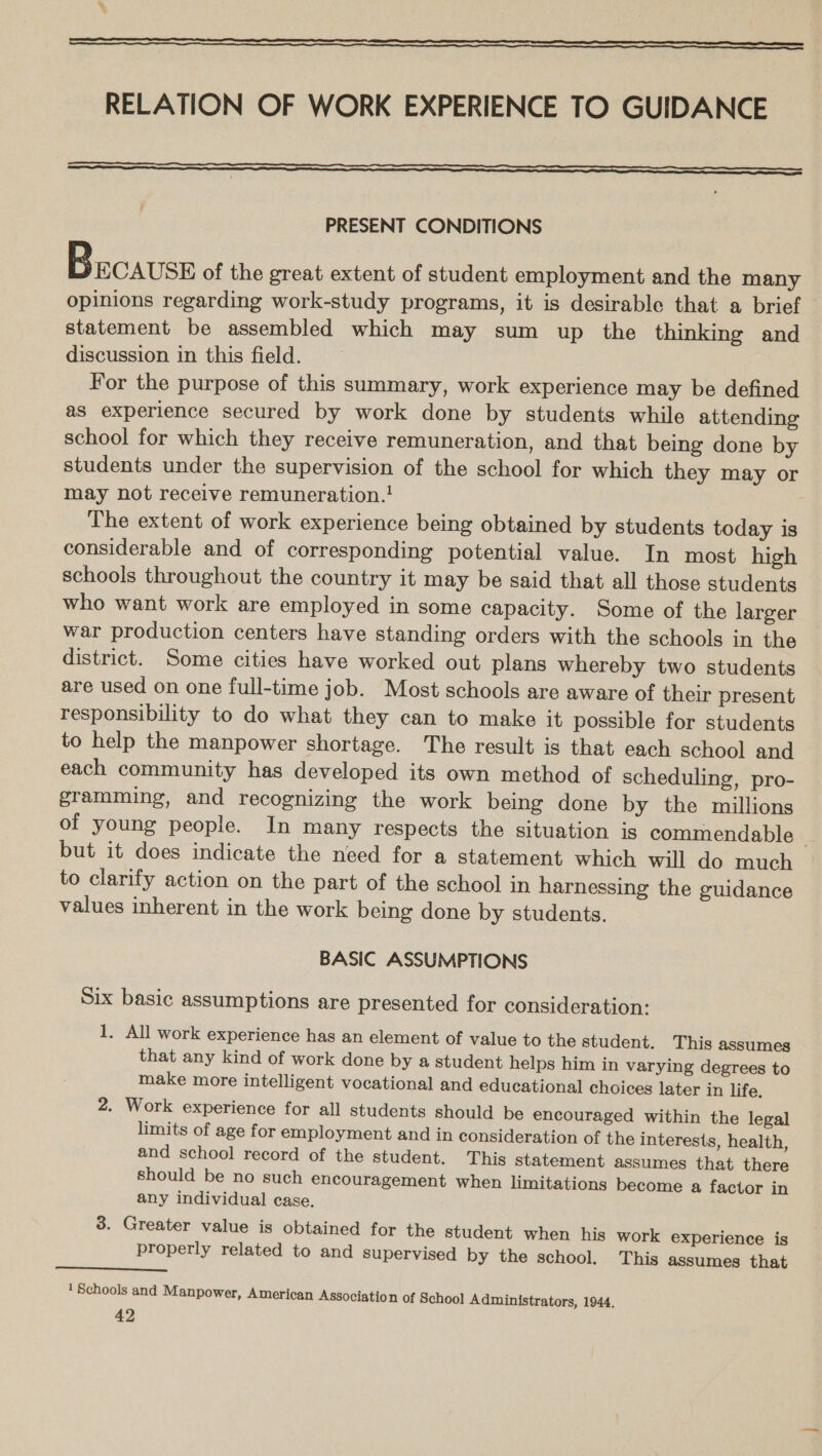 RELATION OF WORK EXPERIENCE TO GUIDANCE   PRESENT CONDITIONS SEC AUSE of the great extent of student employment and the many opinions regarding work-study programs, it is desirable that a brief statement be assembled which may sum up the thinking and discussion in this field. For the purpose of this summary, work experience may be defined as experience secured by work done by students while attending school for which they receive remuneration, and that being done by students under the supervision of the school for which they may or may not receive remuneration.! The extent of work experience being obtained by students today is considerable and of corresponding potential value. In most high schools throughout the country it may be said that all those students who want work are employed in some capacity. Some of the larger war production centers have standing orders with the schools in the district. Some cities have worked out plans whereby two students are used on one full-time job. Most schools are aware of their present responsibility to do what they can to make it possible for students to help the manpower shortage. The result is that each school and each community has developed its own method of scheduling, pro- gramming, and recognizing the work being done by the millions of young people. In many respects the situation is commendable - but it does indicate the need for a statement which will do much to clarify action on the part of the school in harnessing the guidance values inherent in the work being done by students.  BASIC ASSUMPTIONS Six basic assumptions are presented for consideration: 1, All work experience has an element of value to the student. This assumes that any kind of work done by a student helps him in varying degrees to make more intelligent vocational and educational choices later in life. 2. Work experience for all students should be encouraged within the legal limits of age for employment and in consideration of the interests, health, and school record of the student. This statement assumes that there should be no such encouragement when limitations become a factor in any individual case. 3. Greater value is obtained for the student when his work experience is properly related to and supervised by the school. This assumes that  1 Schools and Manpower, American Association of School Administrators, 1944,